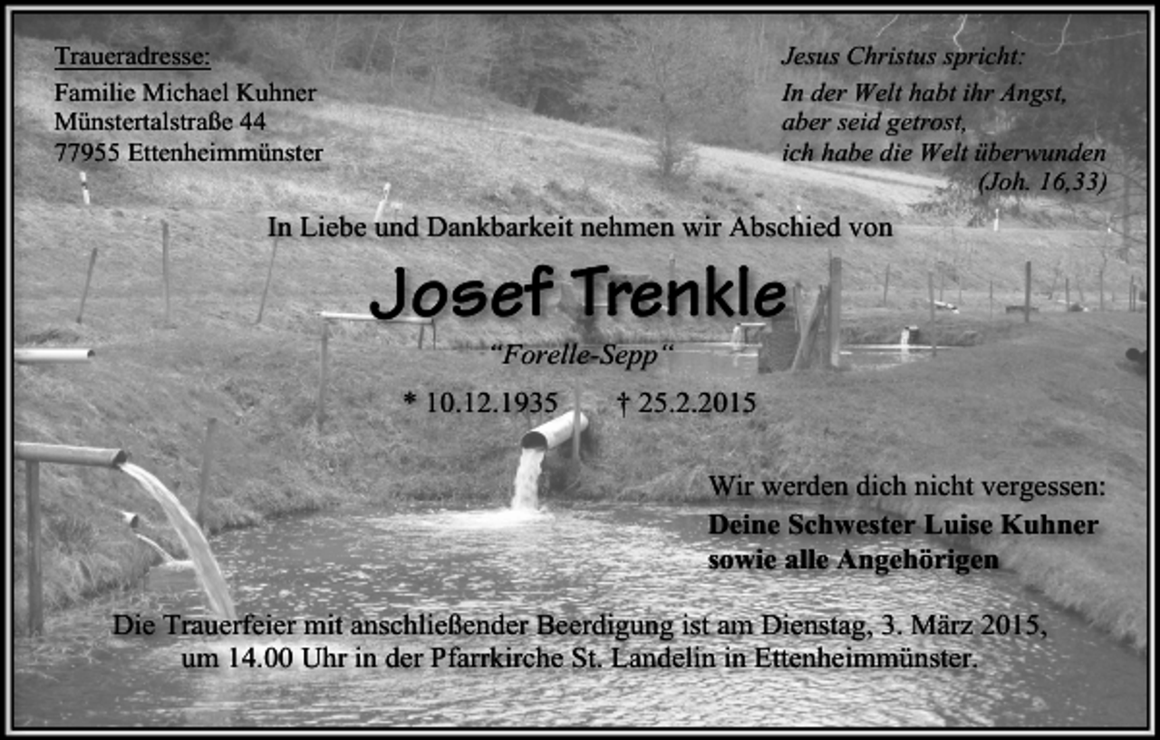 <p>Jesus Christus spricht:<br />In der Welt habt ihr Angst,<br />aber seid getrost,<br />ich habe die Welt überwunden<br />(Joh. 16,33)</p><p>Traueradresse:<br />Familie Michael Kuhner<br />Münstertalstraße 44<br />77955 Ettenheimmünster</p><p>In Liebe und Dankbarkeit nehmen wir Abschied von</p><p>Josef Trenkle<br />“Forelle-Sepp“</p><p>* 10.12.1935</p><p>† 25.2.2015<br />Wir werden dich nicht vergessen:<br />Deine Schwester Luise Kuhner<br />sowie alle Angehörigen</p><p>Die Trauerfeier mit anschließender Beerdigung ist am Dienstag, 3. März 2015,<br />um 14.00 Uhr in der Pfarrkirche St. Landelin in Ettenheimmünster.</p>