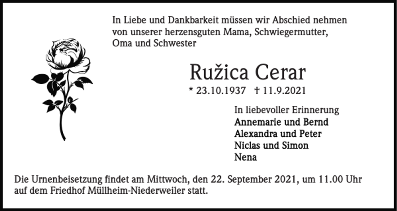 <p>In Liebe und Dankbarkeit müssen wir Abschied nehmen<br />von unserer herzensguten Mama, Schwiegermutter,<br />Oma und Schwester</p><p>Ružica Cerar<br />* 23.10.1937 † 11.9.2021<br />In liebevoller Erinnerung</p><p>Die Urnenbeisetzung findet am Mittwoch, den 22. September 2021, um 11.00 Uhr<br />auf dem Friedhof Müllheim-Niederweiler statt.</p>