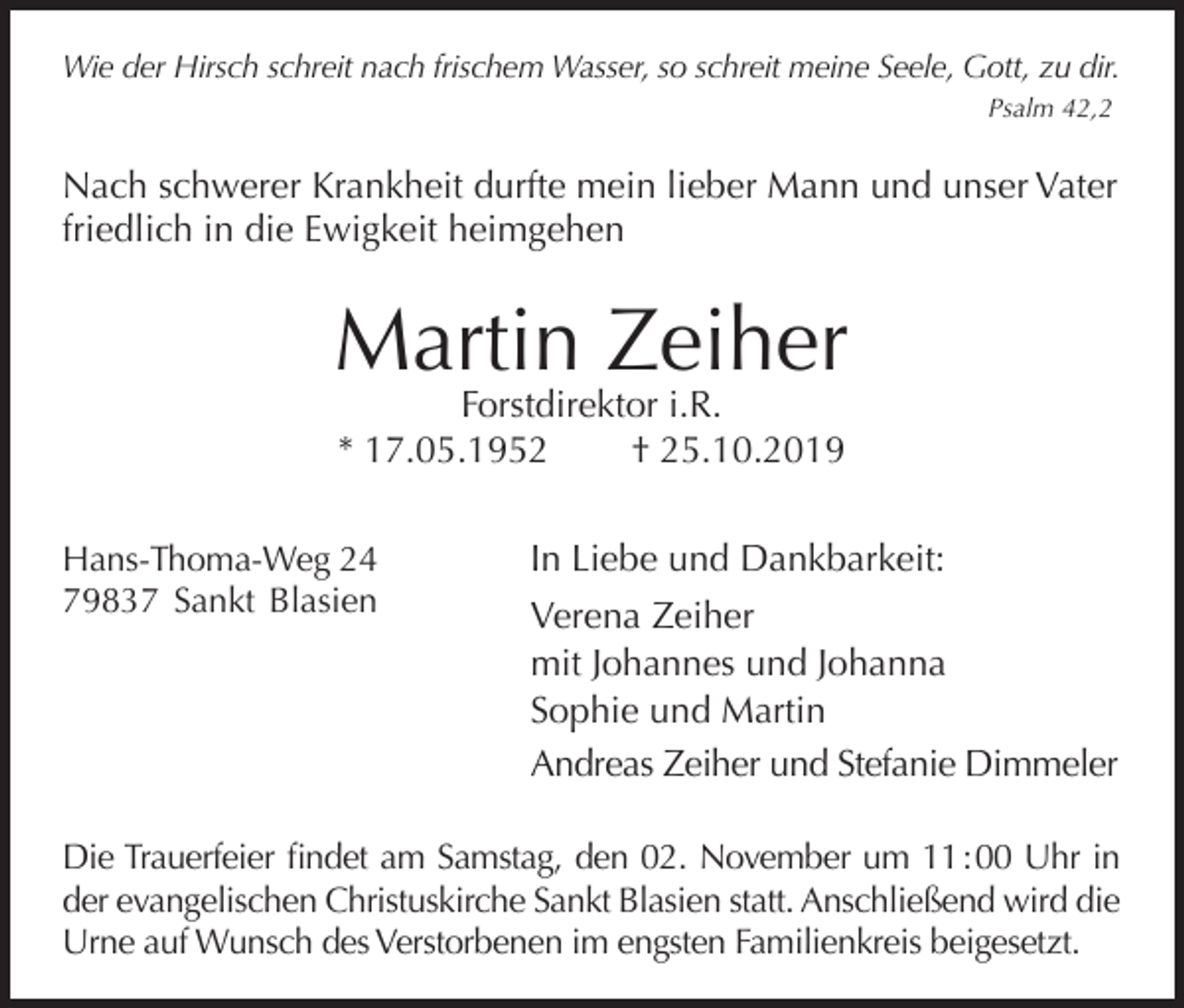 <p>Wie der Hirsch schreit nach frischem Wasser, so schreit meine Seele, Gott, zu dir.<br />Psalm 42,2</p><p>Nach schwerer Krankheit durfte mein lieber Mann und unser Vater<br />friedlich in die Ewigkeit heimgehen</p><p>Martin Zeiher<br />Forstdirektor i.R.<br />* 17.05.1952<br />† 25.10.2019</p><p>Hans-Thoma-Weg 24<br />79837 Sankt Blasien</p><p>In Liebe und Dankbarkeit:<br />Verena Zeiher<br />mit Johannes und Johanna<br />Sophie und Martin<br />Andreas Zeiher und Stefanie Dimmeler</p><p>Die Trauerfeier findet am Samstag, den 02. November um 11 : 00 Uhr in<br />der evangelischen Christuskirche Sankt Blasien statt. Anschließend wird die<br />Urne auf Wunsch des Verstorbenen im engsten Familienkreis beigesetzt.</p>