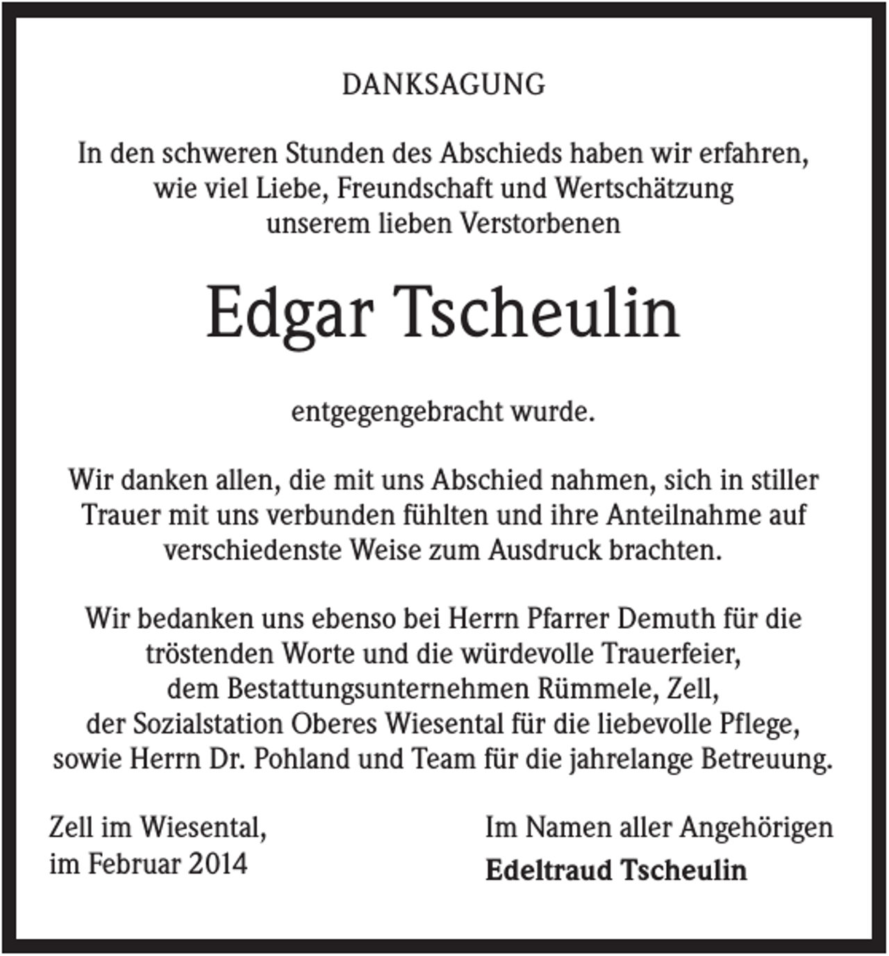 <p>DANKSAGUNG<br />In den schweren Stunden des Abschieds haben wir erfahren,<br />wie viel Liebe, Freundschaft und Wertschätzung<br />unserem lieben Verstorbenen</p><p>Edgar Tscheulin<br />entgegengebracht wurde.<br />Wir danken allen, die mit uns Abschied nahmen, sich in stiller<br />Trauer mit uns verbunden fühlten und ihre Anteilnahme auf<br />verschiedenste Weise zum Ausdruck brachten.<br />Wir bedanken uns ebenso bei Herrn Pfarrer Demuth für die<br />tröstenden Worte und die würdevolle Trauerfeier,<br />dem Bestattungsunternehmen Rümmele, Zell,<br />der Sozialstation Oberes Wiesental für die liebevolle Pflege,<br />sowie Herrn Dr. Pohland und Team für die jahrelange Betreuung.<br />Zell im Wiesental,<br />im Februar 2014</p><p>Im Namen aller Angehörigen<br />Edeltraud Tscheulin</p>