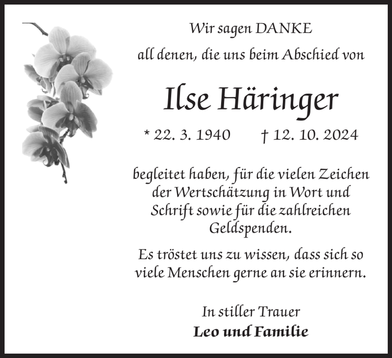 <p>Wir sagen DANKE<br />all denen, die uns beim Abschied von</p><p>Ilse Häringer<br />* 22. 3. 1940 † 12. 10. 2024<br />begleitet haben, für die vielen Zeichen<br />der Wertschätzung in Wort und<br />Schrift sowie für die zahlreichen<br />Geldspenden.<br />Es tröstet uns zu wissen, dass sich so<br />viele Menschen gerne an sie erinnern.<br />In stiller Trauer<br />Leo und Familie</p>