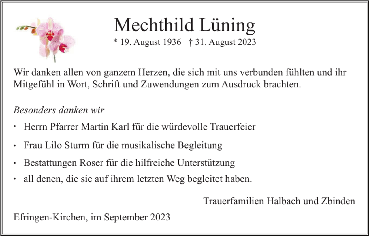 <p>Mechthild Lüning<br />* 19. August 1936 † 31. August 2023</p><p>Wir danken allen von ganzem Herzen, die sich mit uns verbunden fühlten und ihr<br />Mitgefühl in Wort, Schrift und Zuwendungen zum Ausdruck brachten.<br />Besonders danken wir<br />•</p><p>Herrn Pfarrer Martin Karl für die würdevolle Trauerfeier</p><p>•</p><p>Frau Lilo Sturm für die musikalische Begleitung</p><p>•</p><p>Bestattungen Roser für die hilfreiche Unterstützung</p><p>•</p><p>all denen, die sie auf ihrem letzten Weg begleitet haben.<br />Trauerfamilien Halbach und Zbinden</p><p>Efringen-Kirchen, im September 2023</p>