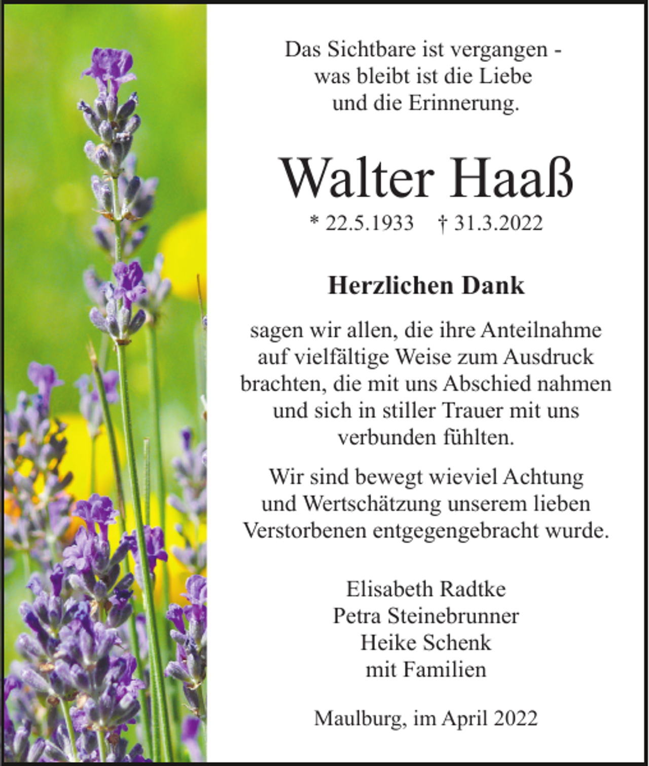 <p>Das Sichtbare ist vergangen was bleibt ist die Liebe<br />und die Erinnerung.</p><p>Walter Haaß<br />* 22.5.1933</p><p>† 31.3.2022</p><p>Herzlichen Dank<br />sagen wir allen, die ihre Anteilnahme<br />auf vielfältige Weise zum Ausdruck<br />brachten, die mit uns Abschied nahmen<br />und sich in stiller Trauer mit uns<br />verbunden fühlten.<br />Wir sind bewegt wieviel Achtung<br />und Wertschätzung unserem lieben<br />Verstorbenen entgegengebracht wurde.<br />Elisabeth Radtke<br />Petra Steinebrunner<br />Heike Schenk<br />mit Familien<br />Maulburg, im April 2022</p>