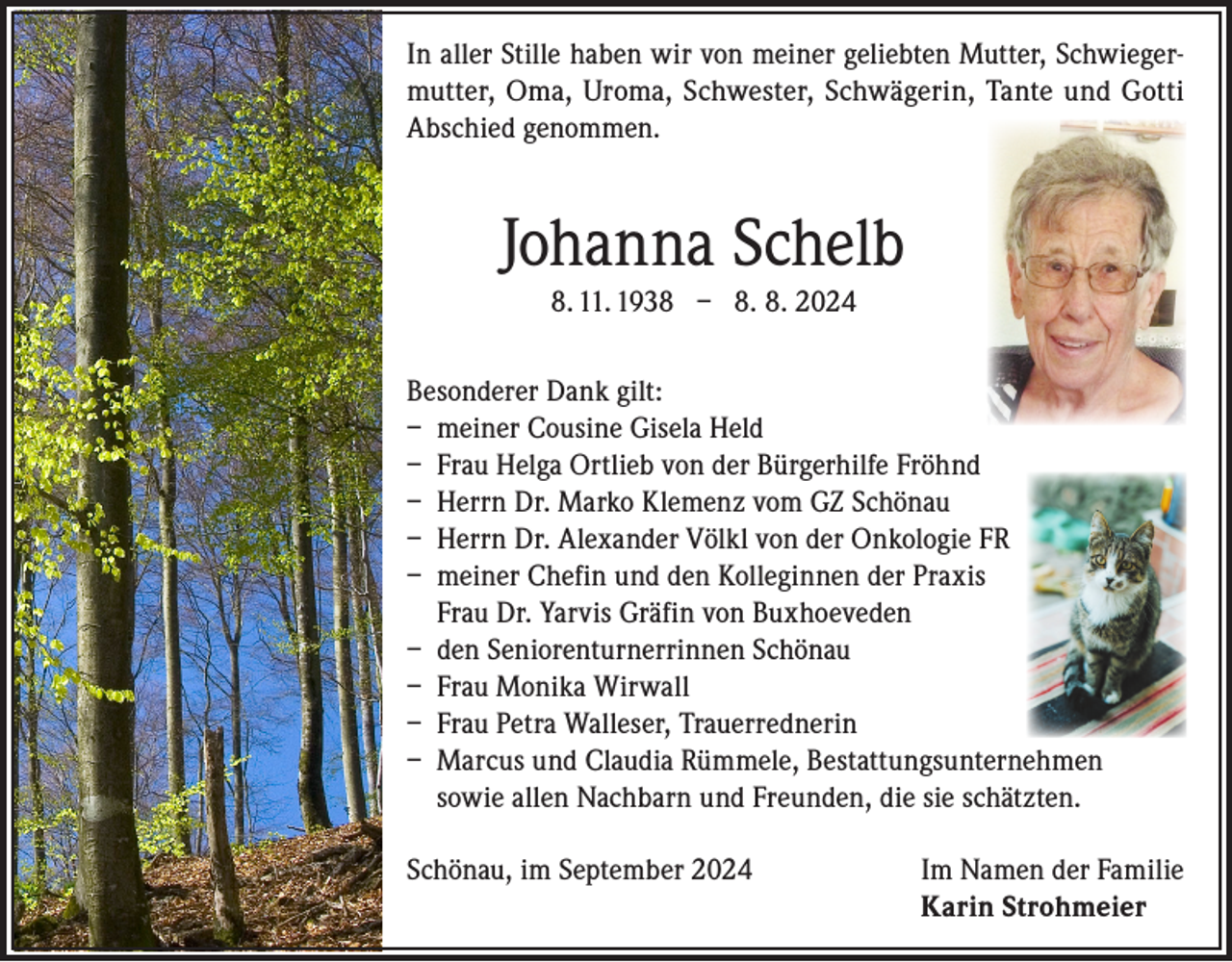 <p>In aller Stille haben wir von meiner geliebten Mutter, Schwiegermutter, Oma, Uroma, Schwester, Schwägerin, Tante und Gotti<br />Abschied genommen.</p><p>Johanna Schelb<br />8. 11. 1938 – 8. 8. 2024<br />Besonderer Dank gilt:<br />– meiner Cousine Gisela Held<br />– Frau Helga Ortlieb von der Bürgerhilfe Fröhnd<br />– Herrn Dr. Marko Klemenz vom GZ Schönau<br />– Herrn Dr. Alexander Völkl von der Onkologie FR<br />– meiner Chefin und den Kolleginnen der Praxis<br />Frau Dr. Yarvis Gräfin von Buxhoeveden<br />– den Seniorenturnerrinnen Schönau<br />– Frau Monika Wirwall<br />– Frau Petra Walleser, Trauerrednerin<br />– Marcus und Claudia Rümmele, Bestattungsunternehmen<br />sowie allen Nachbarn und Freunden, die sie schätzten.<br />Schönau, im September 2024 Im Namen der Familie<br />Karin Strohmeier</p>