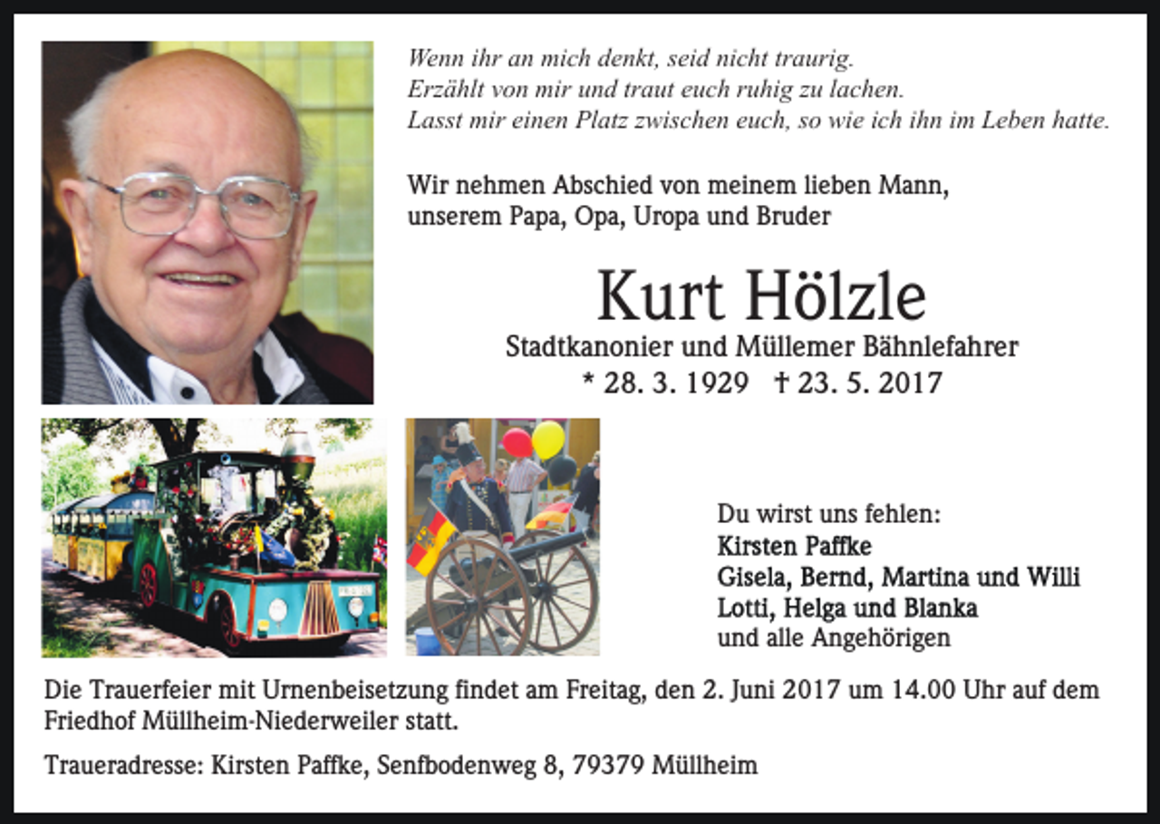 <p>We<br />n n i hr<br />n mimich<br />c h d denkt,<br />e n kt, s seid<br />ei d nicht<br />ni c ht tr<br />a uri g.<br />Wenn<br />ihra an<br />traurig.<br />Erzählt<br />Erz<br />ä hlt vvon<br />o n mir<br />mir uund<br />n d trtraut<br />a ut euch<br />e u c h ruhig<br />r u hi g zu<br />z u lachen.<br />l a c h e n.<br />LLasst<br />asst mir<br />mir eieinen<br />n e n Platz<br />Pl atz zzwischen<br />wi s c h e n euch,<br />e u c h, ssoo wie<br />wi e iich<br />c h iihn<br />h n im<br />i m Leben<br />L e b e n hatte.<br />h att e.<br />Wir<br />e h m e n AAbschied<br />bs c hi e d v von<br />o n meinem<br />m ei n e m lilieben<br />e b e n Mann,<br />Ma n n ,<br />Wirn nehmen<br />uunserem<br />ns er e m PPapa,<br />a p a, Opa,<br />O p a, Uropa<br />Ur o p a und<br />u n d Bruder<br />Br u d er</p><p>KKurt<br />urt Hölzle<br />H öl zl e</p><p>Stadtkanonier<br />St<br />a dt k a n o ni er und<br />u n d Müllemer<br />M üll e m er BBähnlefahrer<br />ä h nl ef a hr er<br />** 28.<br />2 8. 3.<br />3. †<br />† 23.<br />2 3. 5.<br />5.</p><p>Du<br />D u wirst<br />wirst uuns<br />ns f fehlen:<br />e hl e n:</p><p>und<br />u n d all<br />alle<br />e Angehörigen<br />A n g e h öri g e n<br />Di e Tr<br />Die<br />Trauerfeier<br />a u erf ei er mit<br />mit Ur<br />Urnenbeisetzung<br />n e n b eis et z u n g fifindet<br />n d et aam<br />m FFreitag,<br />r eit a g, den<br />d e n 2.<br />2. JJuni<br />u ni 2017<br />2 0 1 7 um<br />u m 14.00<br />1 4. Uhr<br />U hr auf<br />a uf dem<br />de m<br />Friedhof<br />statt.<br />Fri e d h of Müllheim-Niederweiler<br />M üll h ei m- Ni e d er w eil er st<br />att.<br />Traueradresse:<br />Tr<br />a u er a dr ess e: Kirsten<br />Kirst e n PPaffke,<br />aff k e, Senfbodenweg<br />S e nf b o d e n w e g 8,<br />8, 77937 3 7 9 Müllheim<br />M üll h ei m</p>