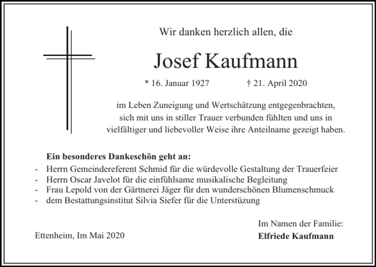 <p>Wir danken herzlich allen, die</p><p>Josef Kaufmann<br />* 16. Januar 1927</p><p>† 21. April 2020</p><p>im Leben Zuneigung und Wertschätzung entgegenbrachten,<br />sich mit uns in stiller Trauer verbunden fühlten und uns in<br />vielfältiger und liebevoller Weise ihre Anteilname gezeigt haben.</p><p>-</p><p>Ein besonderes Dankeschön geht an:<br />Herrn Gemeindereferent Schmid für die würdevolle Gestaltung der Trauerfeier<br />Herrn Oscar Javelot für die einfühlsame musikalische Begleitung<br />Frau Lepold von der Gärtnerei Jäger für den wunderschönen Blumenschmuck<br />dem Bestattungsinstitut Silvia Siefer für die Unterstüzung</p><p>Ettenheim, Im Mai 2020</p><p>Im Namen der Familie:<br />Elfriede Kaufmann</p>