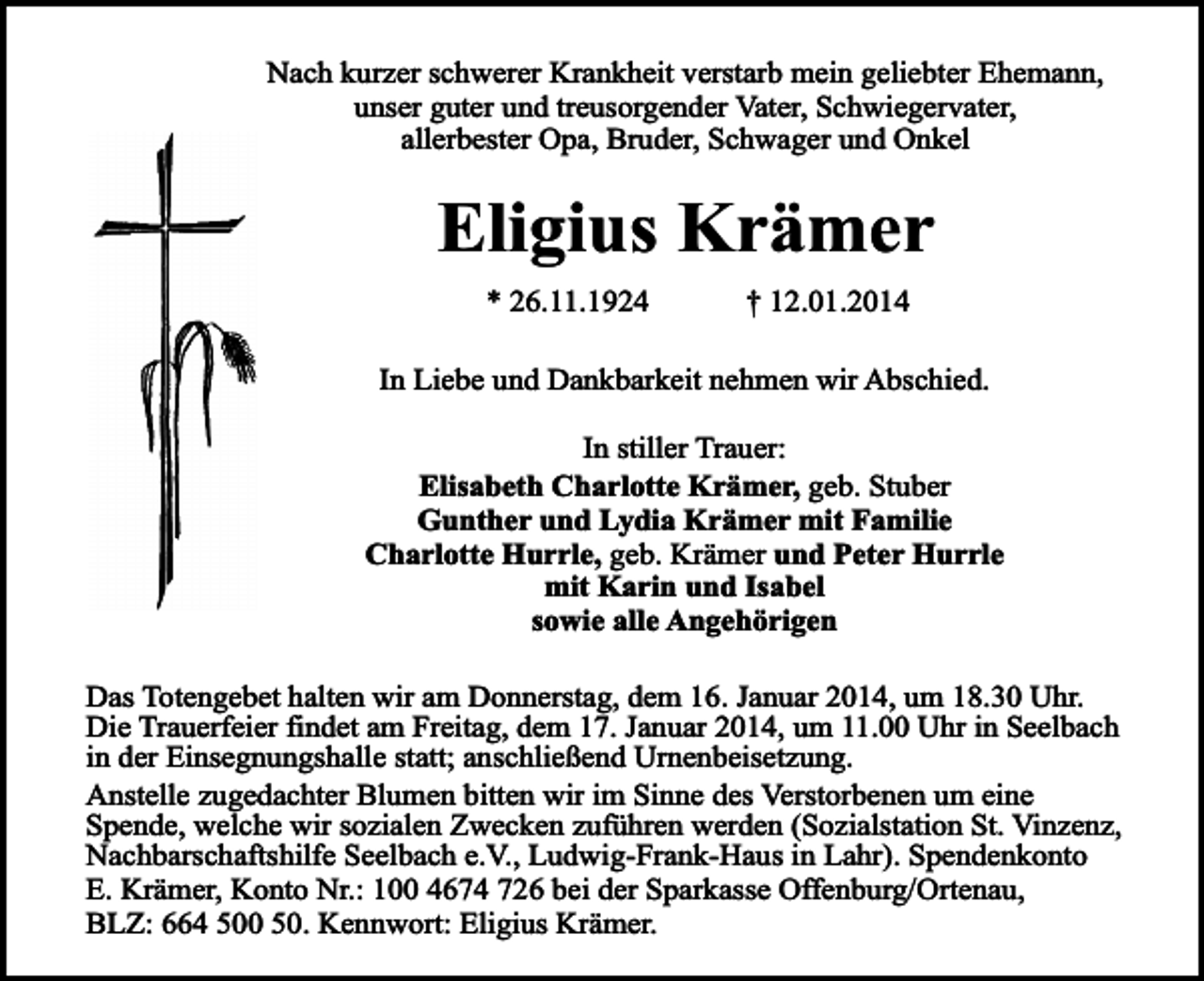 <p>Nach kurzer schwerer Krankheit verstarb mein geliebter Ehemann,<br />unser guter und treusorgender Vater, Schwiegervater,<br />allerbester Opa, Bruder, Schwager und Onkel</p><p>Eligius Krämer<br />* 26.11.1924</p><p>† 12.01.2014</p><p>In Liebe und Dankbarkeit nehmen wir Abschied.<br />In stiller Trauer:<br />Elisabeth Charlotte Krämer, geb. Stuber<br />Gunther und Lydia Krämer mit Familie<br />Charlotte Hurrle, geb. Krämer und Peter Hurrle<br />mit Karin und Isabel<br />sowie alle Angehörigen<br />Das Totengebet halten wir am Donnerstag, dem 16. Januar 2014, um 18.30 Uhr.<br />Die Trauerfeier findet am Freitag, dem 17. Januar 2014, um 11.00 Uhr in Seelbach<br />in der Einsegnungshalle statt; anschließend Urnenbeisetzung.<br />Anstelle zugedachter Blumen bitten wir im Sinne des Verstorbenen um eine<br />Spende, welche wir sozialen Zwecken zuführen werden (Sozialstation St. Vinzenz,<br />Nachbarschaftshilfe Seelbach e.V., Ludwig-Frank-Haus in Lahr). Spendenkonto<br />E. Krämer, Konto Nr.: 100 4674 726 bei der Sparkasse Offenburg/Ortenau,<br />BLZ: 664 500 50. Kennwort: Eligius Krämer.</p>