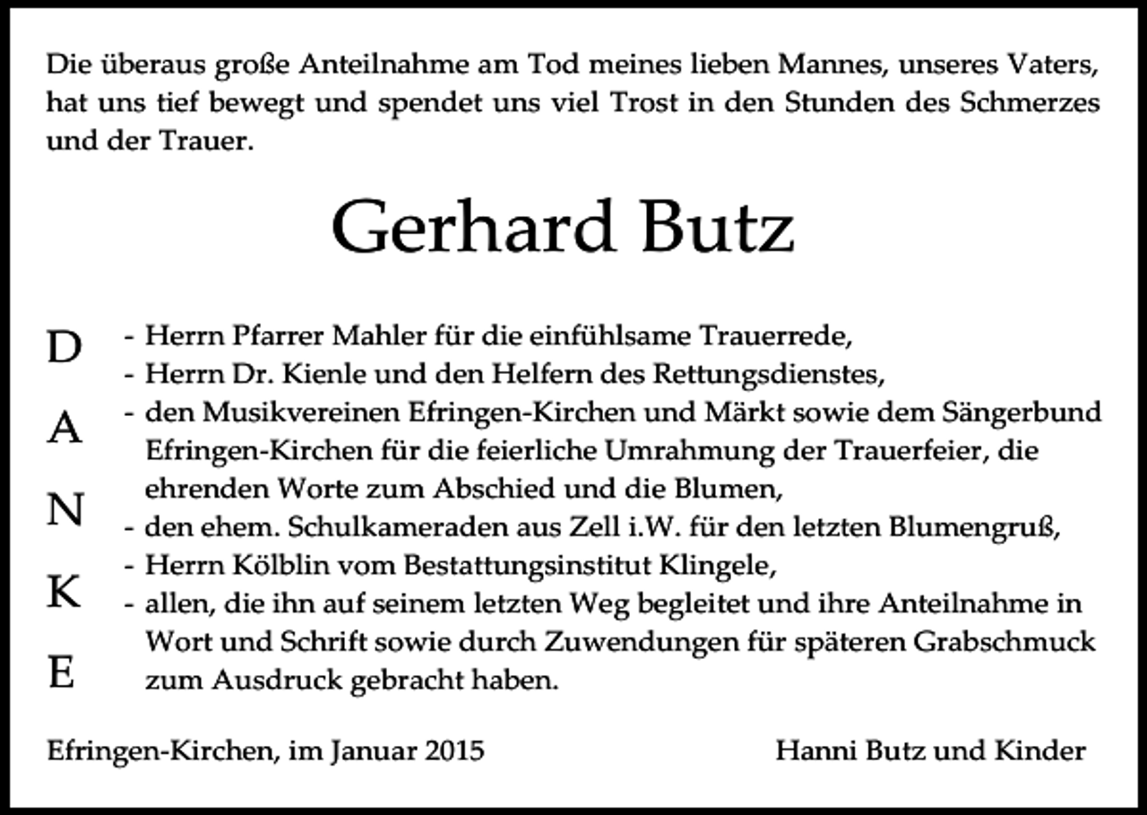<p>Die überaus große Anteilnahme am Tod meines lieben Mannes, unseres Vaters,<br />hat uns tief bewegt und spendet uns viel Trost in den Stunden des Schmerzes<br />und der Trauer.</p><p>Gerhard Butz<br />D<br />A<br />N<br />K<br />E</p><p>- Herrn Pfarrer Mahler für die einfühlsame Trauerrede,<br />- Herrn Dr. Kienle und den Helfern des Rettungsdienstes,<br />- den Musikvereinen Efringen-Kirchen und Märkt sowie dem Sängerbund<br />Efringen-Kirchen für die feierliche Umrahmung der Trauerfeier, die<br />ehrenden Worte zum Abschied und die Blumen,<br />- den ehem. Schulkameraden aus Zell i.W. für den letzten Blumengruß,<br />- Herrn Kölblin vom Bestattungsinstitut Klingele,<br />- allen, die ihn auf seinem letzten Weg begleitet und ihre Anteilnahme in<br />Wort und Schrift sowie durch Zuwendungen für späteren Grabschmuck<br />zum Ausdruck gebracht haben.</p><p>Efringen-Kirchen, im Januar 2015</p><p>Hanni Butz und Kinder</p>