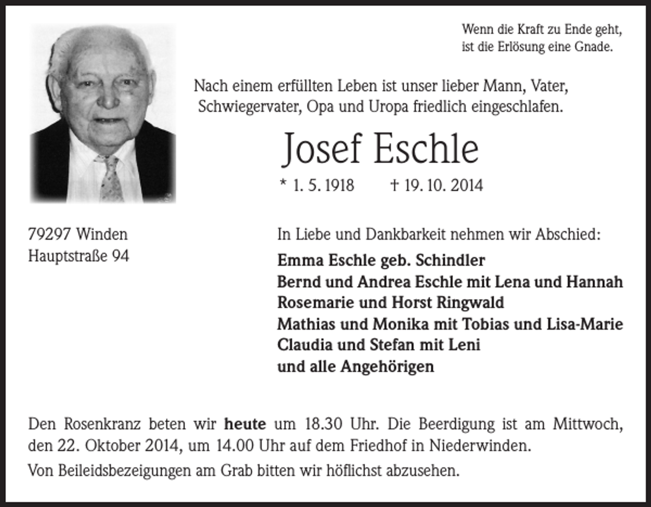 <p>Wenn die Kraft zu Ende geht,<br />ist die Erlösung eine Gnade.</p><p>Nach einem erfüllten Leben ist unser lieber Mann, Vater,<br />­Schwiegervater, Opa und Uropa friedlich eingeschlafen.</p><p>Josef Eschle<br />* 1. 5. 1918 † 19. 10. 2014<br />79297 Winden<br />Hauptstraße 94</p><p>In Liebe und Dankbarkeit nehmen wir Abschied:<br />Emma Eschle geb. Schindler<br />Bernd und Andrea Eschle mit Lena und Hannah<br />Rosemarie und Horst Ringwald<br />Mathias und Monika mit Tobias und Lisa-Marie<br />Claudia und Stefan mit Leni<br />und alle Angehörigen</p><p>Den Rosenkranz beten wir heute um 18.30 Uhr. Die Beerdigung ist am Mittwoch,<br />den 22. Oktober 2014, um 14.00 Uhr auf dem Friedhof in Niederwinden.<br />Von Beileidsbezeigungen am Grab bitten wir höflichst abzusehen.</p>