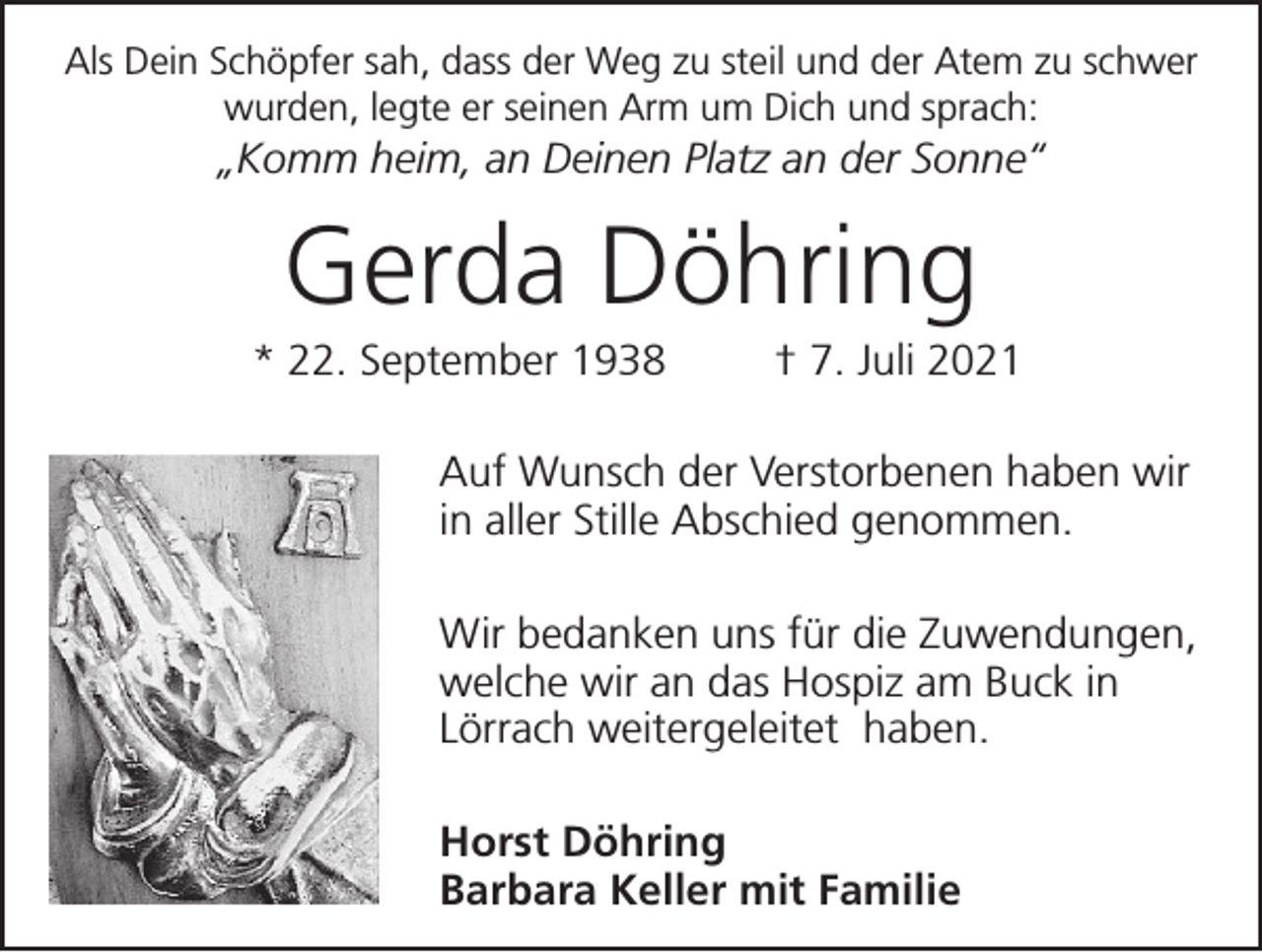 <p>Als Dein Schöpfer sah, dass der Weg zu steil und der Atem zu schwer<br />wurden, legte er seinen Arm um Dich und sprach:</p><p>„Komm heim, an Deinen Platz an der Sonne“</p><p>Gerda Döhring<br />* 22. September 1938</p><p>† 7. Juli 2021</p><p>Auf Wunsch der Verstorbenen haben wir<br />in aller Stille Abschied genommen.<br />Wir bedanken uns für die Zuwendungen,<br />welche wir an das Hospiz am Buck in<br />Lörrach weitergeleitet haben.<br />Horst Döhring<br />Barbara Keller mit Familie</p>