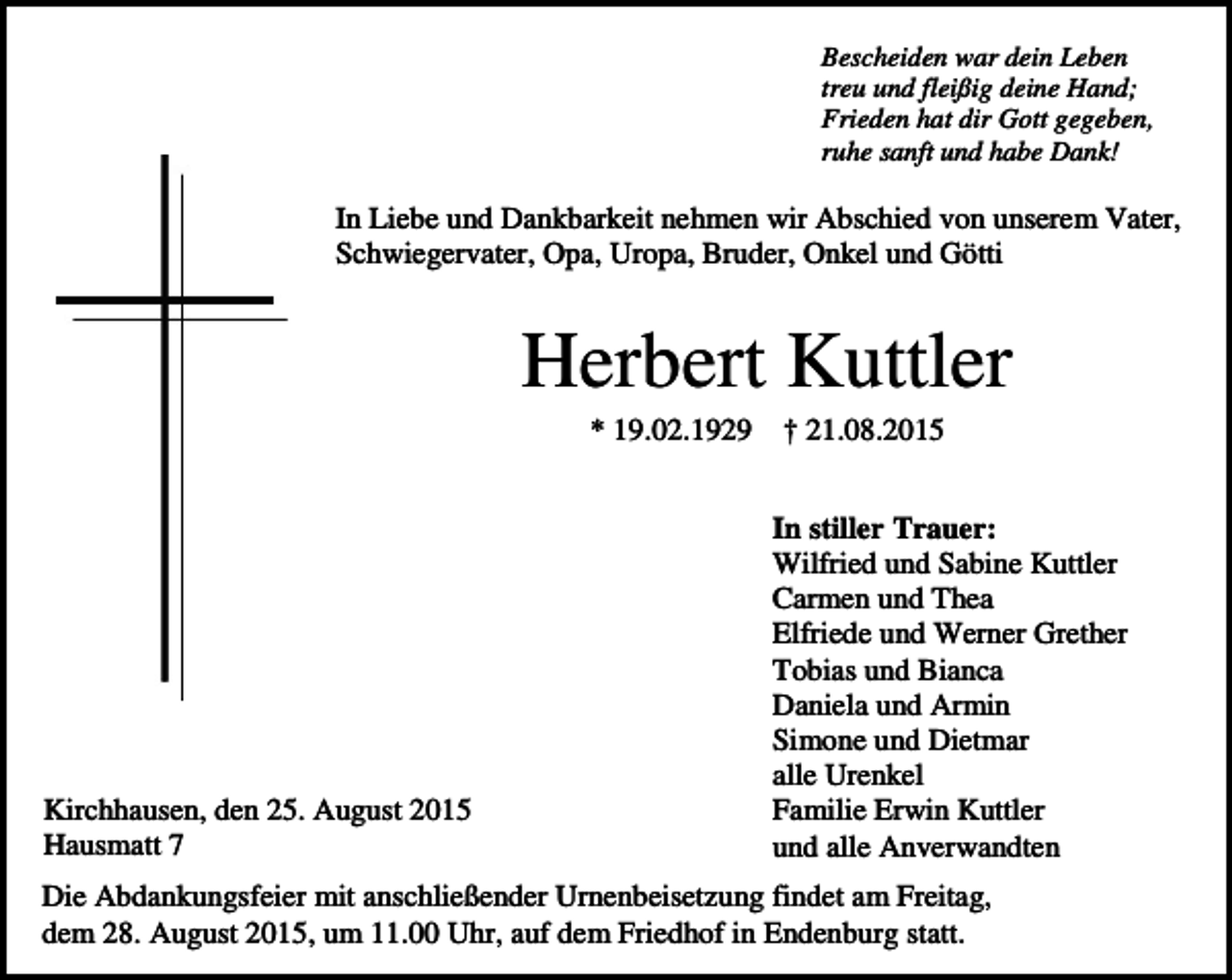 <p>Bescheiden war dein Leben<br />treu und fleißig deine Hand;<br />Frieden hat dir Gott gegeben,<br />ruhe sanft und habe Dank!</p><p>In Liebe und Dankbarkeit nehmen wir Abschied von unserem Vater,<br />Schwiegervater, Opa, Uropa, Bruder, Onkel und Götti</p><p>Herbert Kuttler<br />* 19.02.1929</p><p>Kirchhausen, den 25. August 2015<br />Hausmatt 7</p><p>† 21.08.2015<br />In stiller Trauer:<br />Wilfried und Sabine Kuttler<br />Carmen und Thea<br />Elfriede und Werner Grether<br />Tobias und Bianca<br />Daniela und Armin<br />Simone und Dietmar<br />alle Urenkel<br />Familie Erwin Kuttler<br />und alle Anverwandten</p><p>Die Abdankungsfeier mit anschließender Urnenbeisetzung findet am Freitag,<br />dem 28. August 2015, um 11.00 Uhr, auf dem Friedhof in Endenburg statt.</p>