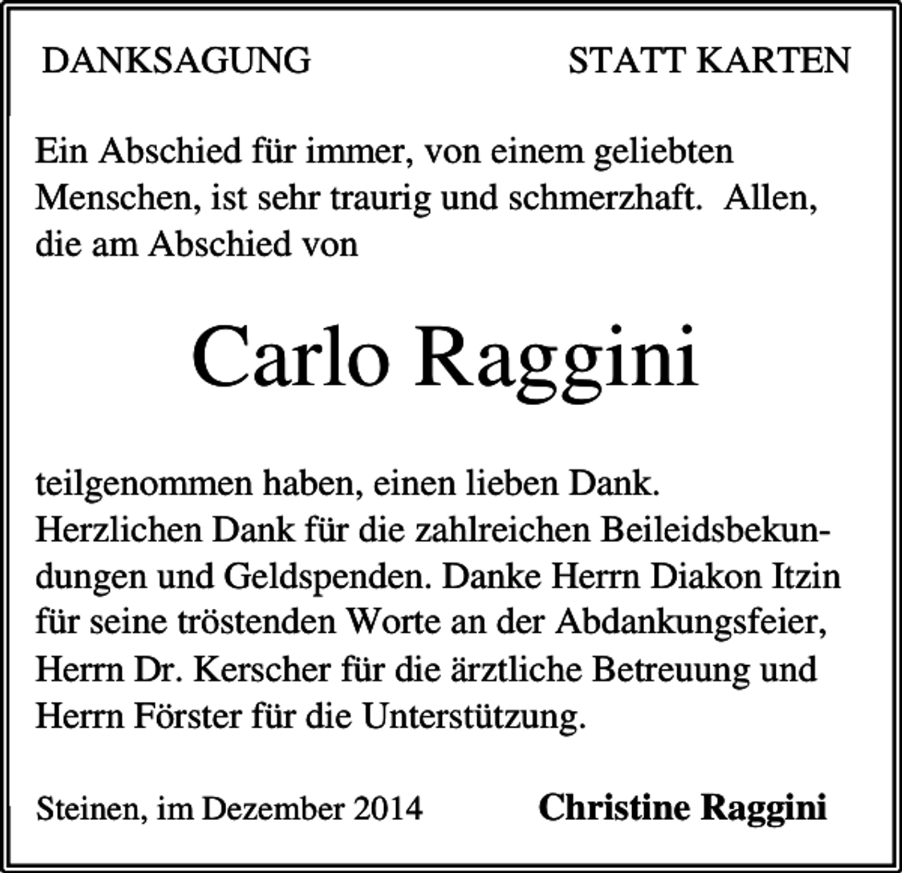 <p>DANKSAGUNG</p><p>STATT KARTEN</p><p>Ein Abschied für immer, von einem geliebten<br />Menschen, ist sehr traurig und schmerzhaft. Allen,<br />die am Abschied von</p><p>Carlo Raggini<br />teilgenommen haben, einen lieben Dank.<br />Herzlichen Dank für die zahlreichen Beileidsbekundungen und Geldspenden. Danke Herrn Diakon Itzin<br />für seine tröstenden Worte an der Abdankungsfeier,<br />Herrn Dr. Kerscher für die ärztliche Betreuung und<br />Herrn Förster für die Unterstützung.<br />Steinen, im Dezember 2014</p><p>Christine Raggini</p>