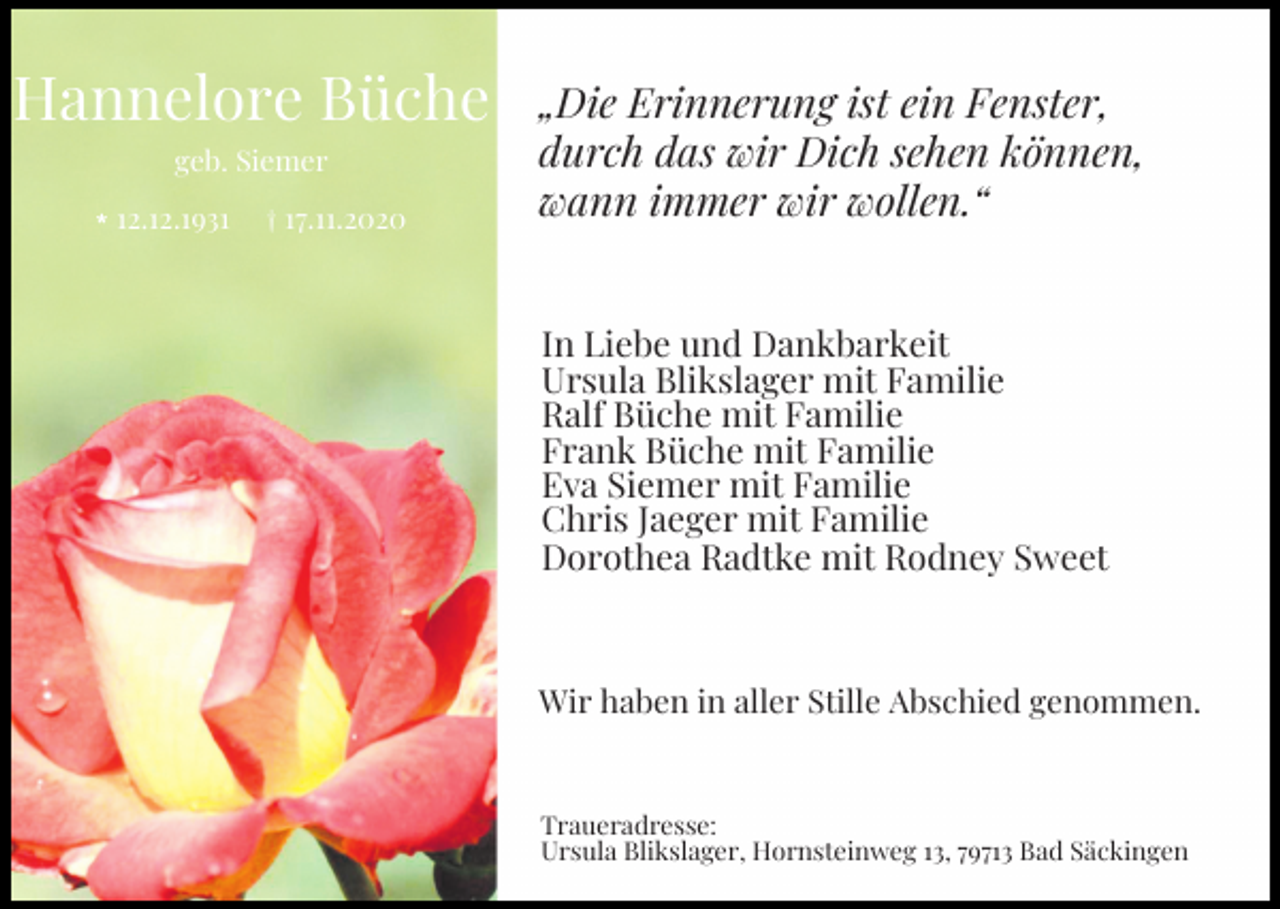 <p>Hannelore Büche<br />geb. Siemer<br />l12.12.1931</p><p>† 17.11.2020</p><p>„Die Erinnerung ist ein Fenster,<br />durch das wir Dich sehen können,<br />wann immer wir wollen.“</p><p>In Liebe und Dankbarkeit<br />Ursula Blikslager mit Familie<br />Ralf Büche mit Familie<br />Frank Büche mit Familie<br />Eva Siemer mit Familie<br />Chris Jaeger mit Familie<br />Dorothea Radtke mit Rodney Sweet</p><p>Wir haben in aller Stille Abschied genommen.</p><p>Traueradresse:<br />Ursula Blikslager, Hornsteinweg 13, 79713 Bad Säckingen</p>