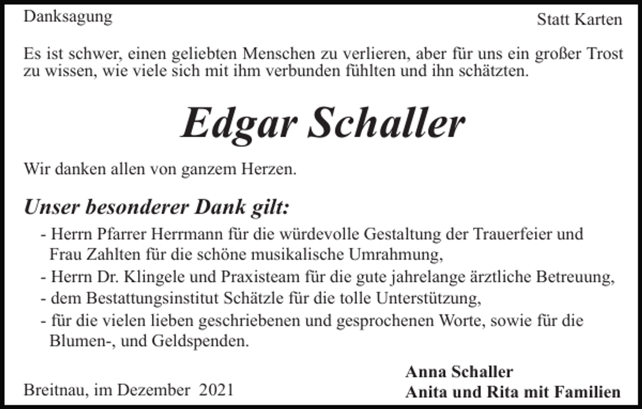 <p>Danksagung</p><p>Statt Karten</p><p>Es ist schwer, einen geliebten Menschen zu verlieren, aber für uns ein großer Trost<br />zu wissen, wie viele sich mit ihm verbunden fühlten und ihn schätzten.</p><p>Edgar Schaller<br />Wir danken allen von ganzem Herzen.</p><p>Unser besonderer Dank gilt:<br />- Herrn Pfarrer Herrmann für die würdevolle Gestaltung der Trauerfeier und<br />Frau Zahlten für die schöne musikalische Umrahmung,<br />- Herrn Dr. Klingele und Praxisteam für die gute jahrelange ärztliche Betreuung,<br />- dem Bestattungsinstitut Schätzle für die tolle Unterstützung,<br />- für die vielen lieben geschriebenen und gesprochenen Worte, sowie für die<br />Blumen-, und Geldspenden.<br />Breitnau, im Dezember 2021</p><p>Anna Schaller<br />Anita und Rita mit Familien</p>
