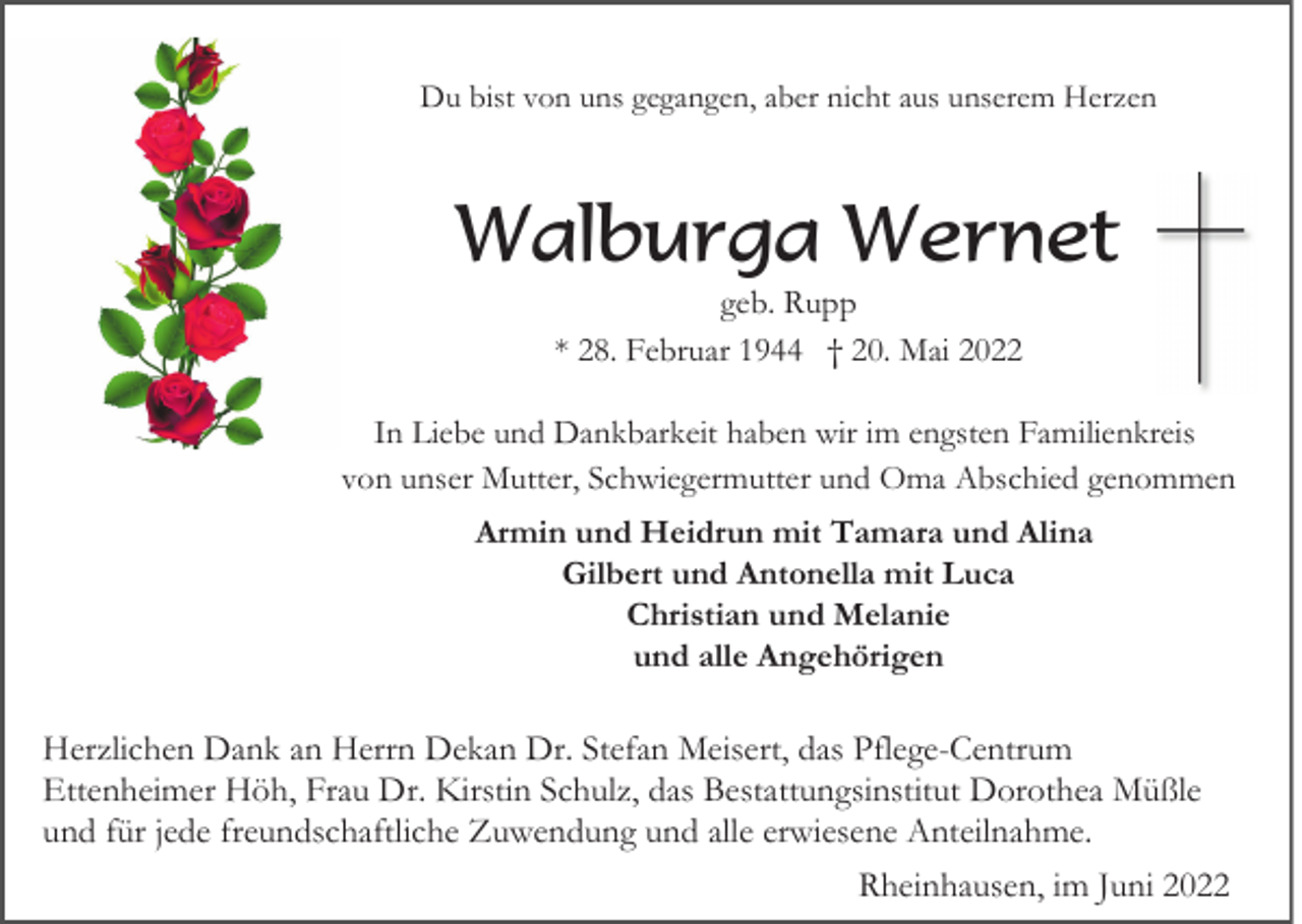 <p>Du bist von uns gegangen, aber nicht aus unserem Herzen</p><p>Walburga Wernet<br />geb. Rupp<br />* 28. Februar 1944 † 20. Mai 2022<br />In Liebe und Dankbarkeit haben wir im engsten Familienkreis<br />von unser Mutter, Schwiegermutter und Oma Abschied genommen<br />Armin und Heidrun mit Tamara und Alina<br />Gilbert und Antonella mit Luca<br />Christian und Melanie<br />und alle Angehörigen</p><p>Herzlichen Dank an Herrn Dekan Dr. Stefan Meisert, das Pflege-Centrum<br />Ettenheimer Höh, Frau Dr. Kirstin Schulz, das Bestattungsinstitut Dorothea Müßle<br />und für jede freundschaftliche Zuwendung und alle erwiesene Anteilnahme.<br />Rheinhausen, im Juni 2022</p>