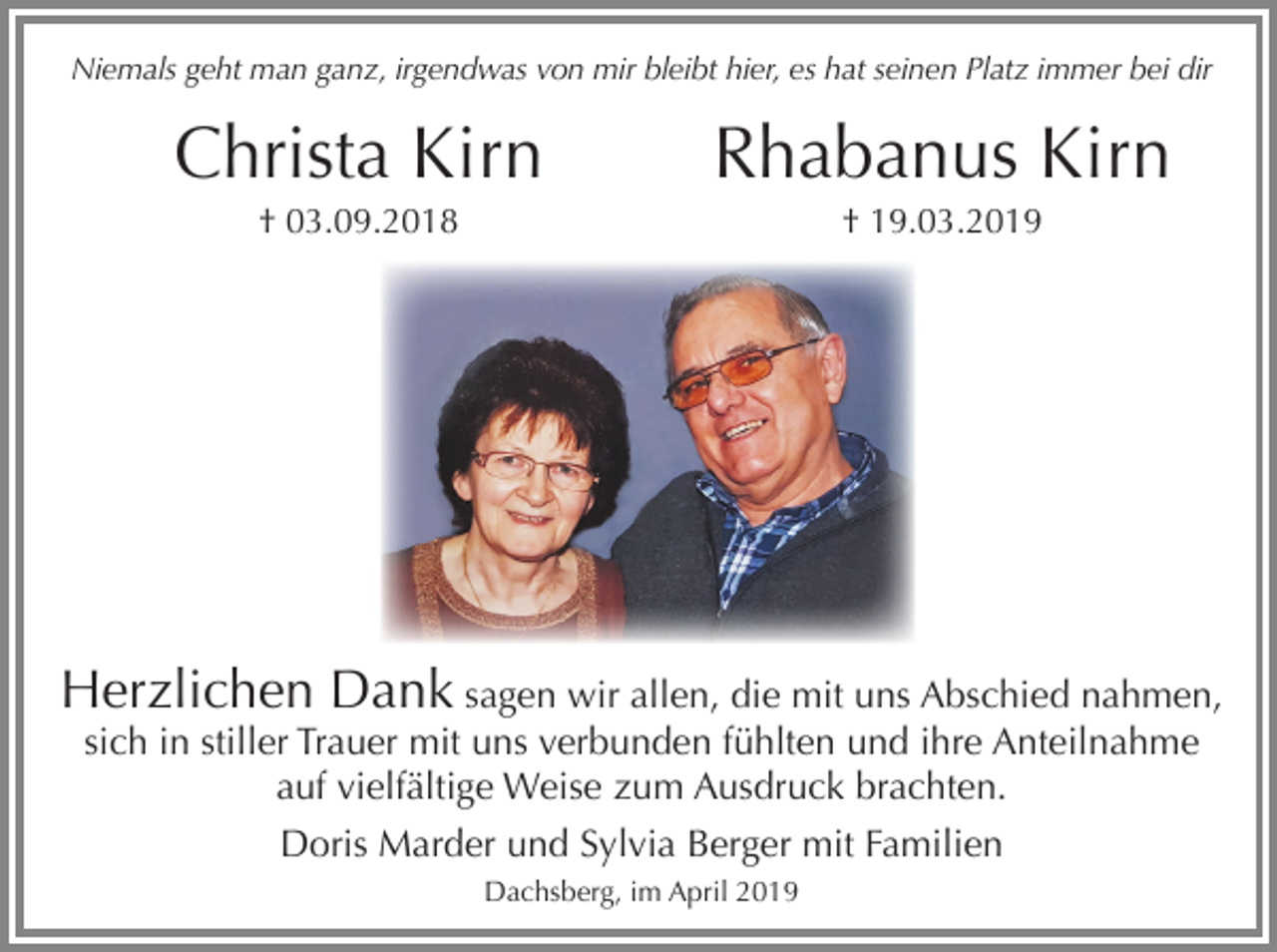 <p>Niemals geht man ganz, irgendwas von mir bleibt hier, es hat seinen Platz immer bei dir</p><p>Christa Kirn</p><p>Rhabanus Kirn</p><p>† 03.09.2018</p><p>† 19.03.2019</p><p>Herzlichen Dank sagen wir allen, die mit uns Abschied nahmen,<br />sich in stiller Trauer mit uns verbunden fühlten und ihre Anteilnahme<br />auf vielfältige Weise zum Ausdruck brachten.<br />Doris Marder und Sylvia Berger mit Familien<br />Dachsberg, im April 2019</p>