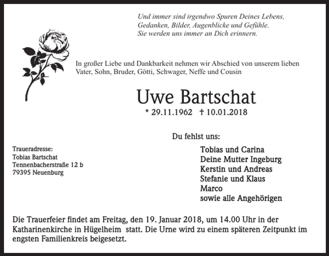 <p>UUnd<br />n d i immer<br />m m er sisind<br />n d irirgendwo<br />g e n d w o Spuren<br />S p ur e n Deines<br />D ei n es Lebens,<br />L e b e ns,<br />Bilder,<br />GGedanken,<br />e d a n k e n, Bil<br />d er, AAugenblicke<br />u g e n b li c k e und<br />u n d Gefühle.<br />G ef ü hl e.<br />Sie<br />Si<br />e werden<br />w er d e n uuns<br />ns iimmer<br />m m er aan<br />n Dich<br />Di c h erinnern.<br />eri n n er n.</p><p>IInn großer<br />gr o ß er Liebe<br />Li e b e und<br />u n d Dankbarkeit<br />D a n kb ar k eit nnehmen<br />e h m e n wir<br />wir Abschied<br />A bs c hi e d vvon<br />o n uunserem<br />ns er e m lilieben<br />e be n<br />Vater,<br />Bruder,<br />Vat er, SSohn,<br />o h n, Br<br />u d er, GGötti,<br />ött i, Schwager,<br />S c h w a g er, Neffe<br />N eff e und<br />u n d Cousin<br />Co usi n</p><p>UUwe<br />w e BBartschat<br />arts c h at<br />* 29.11.196 9. . 1 9 6 2 †<br />† 10.01.2018<br />1 0. 0 1. 2 0 1 8<br />*<br />D u f fehlst<br />e hlst uuns:<br />ns:<br />Du<br />Traueradresse:<br />Tr<br />a u er a dr ess e:<br />TTobias<br />o bi as BBartschat<br />arts c h at<br />TTennenbacherstraße<br />e n n e n b a c h erstr a ß e 11 bb<br />779395<br />9 3 9 5 Neuenburg<br />N e u e n b ur g</p><p>Di e Tr<br />Die<br />Trauerfeier<br />a u erf ei er fifindet<br />n d et aam<br />m Freitag,<br />Fr eit a g, den<br />d e n 19.<br />1 9. Januar<br />J a n u ar 2018,<br />2 0 1 8, uum<br />m 114.00<br />4. Uhr<br />U hr iin<br />n dder<br />er<br />K at h ari n e n kir c h e i in<br />n Hügelheim<br />H ü g el h ei m st<br />att. Die<br />Di e Urne<br />Ur n e wird<br />w ir d zu<br />z u einem<br />ei n e m späteren<br />s p ät er e n Zeitpunkt<br />Z eit p u n kt iimm<br />Katharinenkirche<br />statt.<br />engsten<br />e n gst e n Familienkreis<br />F a mili e n kr eis beigesetzt.<br />b e i g es et zt.</p>