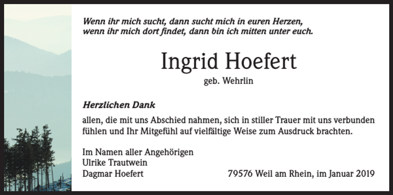 <p>Wenn ihr mich sucht, dann sucht mich in euren Herzen,<br />wenn ihr mich dort findet, dann bin ich mitten unter euch.</p><p>Ingrid Hoefert<br />geb. Wehrlin<br />Herzlichen Dank<br />allen, die mit uns Abschied nahmen, sich in stiller Trauer mit uns verbunden<br />fühlen und Ihr Mitgefühl auf vielfältige Weise zum Ausdruck brachten.<br />Im Namen aller Angehörigen<br />Ulrike Trautwein<br />Dagmar Hoefert</p><p>79576 Weil am Rhein, im Januar 2019</p>