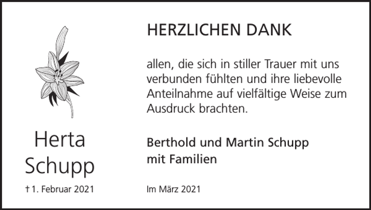 <p>HERZLICHEN DANK<br />allen, die sich in stiller Trauer mit uns<br />verbunden fühlten und ihre liebevolle<br />Anteilnahme auf vielfältige Weise zum<br />Ausdruck brachten.</p><p>Herta<br />Schupp</p><p>Berthold und Martin Schupp<br />mit Familien</p><p>† 1. Februar 2021</p><p>Im März 2021</p>
