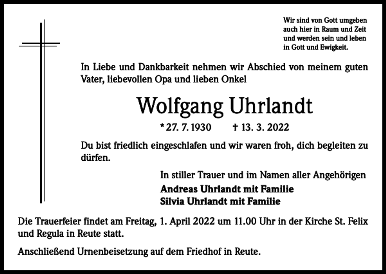 <p>Wir sind von Gott umgeben<br />auch hier in Raum und Zeit<br />und werden sein und leben<br />in Gott und Ewigkeit.</p><p>In Liebe und Dankbarkeit nehmen wir Abschied von meinem guten<br />­Vater, liebevollen Opa und lieben Onkel</p><p>Wolfgang Uhrlandt<br />* 27. 7. 1930 † 13. 3. 2022<br />Du bist friedlich eingeschlafen und wir waren froh, dich begleiten zu<br />dürfen.<br />In stiller Trauer und im Namen aller Angehörigen<br />Andreas Uhrlandt mit Familie<br />Silvia Uhrlandt mit Familie<br />Die Trauerfeier findet am Freitag, 1. April 2022 um 11.00 Uhr in der Kirche St. Felix<br />und Regula in Reute statt.<br />Anschließend Urnenbeisetzung auf dem Friedhof in Reute.</p>