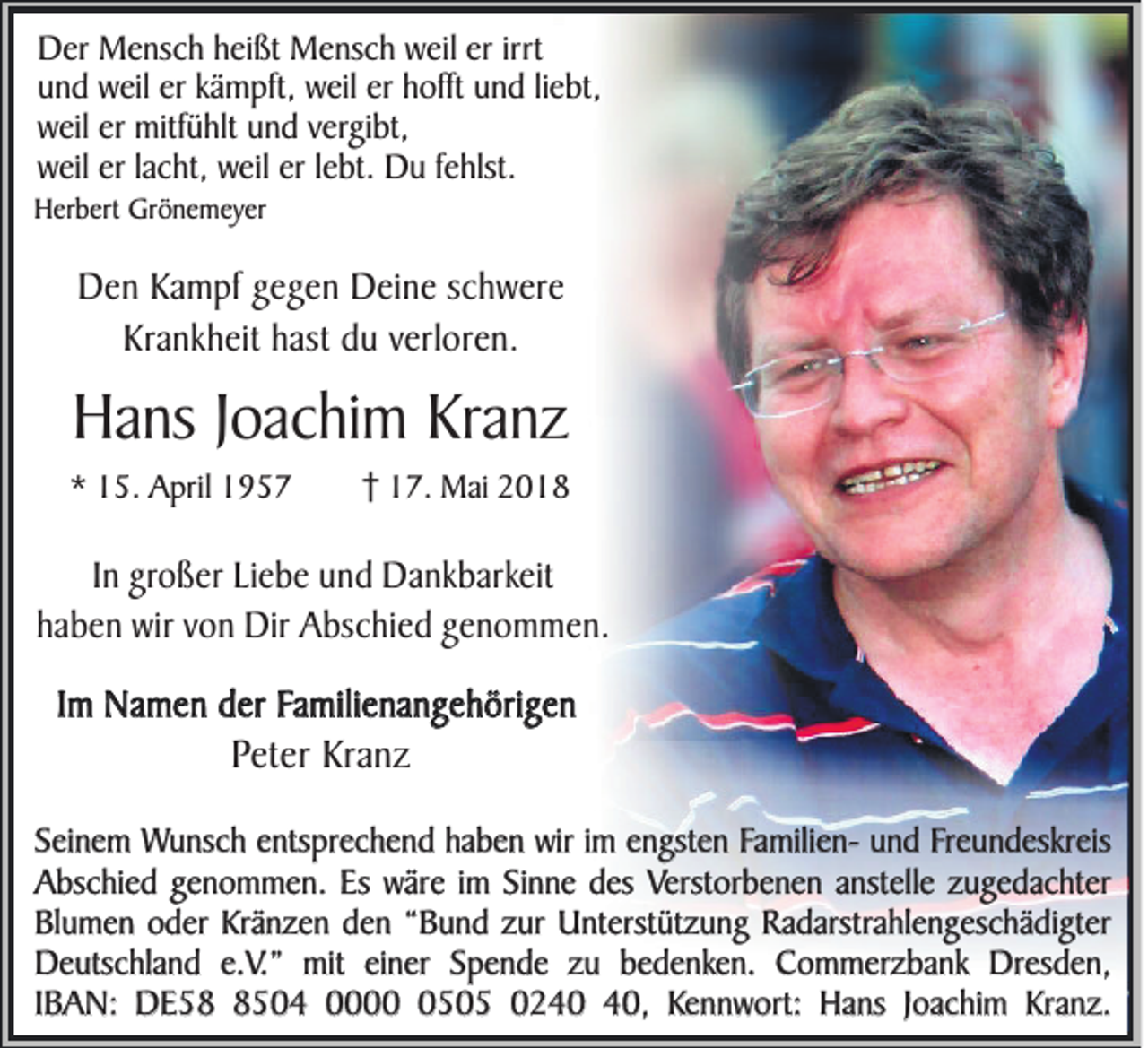 <p>DDer<br />er Mensch<br />M e ns c h hheißt<br />ei ßt Mensch<br />M e ns c h wweil<br />eil ereririrrt<br />rt<br />und<br />er kkämpft,<br />er hhofft<br />u n d weil<br />w eil er<br />ä m pft, weil<br />w eil er<br />offt uund<br />n d liliebt,<br />e bt,<br />weil<br />w eil erer mitfühlt<br />mitf ü hlt uund<br />n d vvergibt,<br />er gi bt,<br />weil<br />w eil ererl lacht,<br />a c ht, wweil<br />eil ererl lebt.<br />e bt. Du<br />D u f fehlst.<br />e hlst.</p><p>HHerbert<br />er b ert Grönemeyer<br />Gr ö n e m ey er</p><p>DDen<br />e n Kampf<br />K a m p f ggegen<br />e g e n Deine<br />D e i ne sc<br />schwere<br />h w e re<br />K ra n k h e it hast<br />h a st du<br />d u verloren.<br />v e rl ore n .<br />Krankheit</p><p>HHans<br />a ns JJoachim<br />oac hi m Kranz<br />Kran z<br />** 15.<br />1 5. April<br />A pril 11</p><p>17.<br />1 7. Mai<br />M ai 22</p><p>In großer<br />In<br />g ro ß e r Liebe<br />L ie b e uund<br />n d Dankbarkeit<br />D a n k b a rke it<br />hhaben<br />a b e n wir<br />w ir vvon<br />o n Dir<br />D ir AAbschied<br />b sc h ie d ggenommen.<br />eno m m en.<br />Im<br />Im Namen<br />N a m e n der<br />d e r Familienangehörigen<br />F a m ili en a n g e h ö ri ge n</p><p>PPeter<br />e te r KKranz<br />ra n z</p><p>Seinem<br />S ei n e m Wunsch<br />W u ns c h entsprechend<br />e nts pr e c h en d hhaben<br />a b e n wir<br />w ir iimm engsten<br />e n gst e n FamilienF a mili e n- und<br />u n d FFreundeskreis<br />r e u n des kr e is<br />Abschied<br />A bs c h i e d genommen.<br />ge n o m m e n. Es<br />Es wäre<br />w ä r e iimm Sinne<br />Si n ne des<br />d es Verstorbenen<br />Verst or b e n e n anstelle<br />a nst ell e zugedachter<br />z ug e d a c ht er<br />Bl u m e n oder<br />o d e r Kränzen<br />Kr än z e n den<br />d e n ““Bund<br />B u n d zur<br />z ur Unterstützung<br />U nt er st üt z un g Radarstrahlengeschädigter<br />R a d ars tr a hl en g es c h ä di g t er<br />Blumen<br />Deutschland<br />e.V.”<br />D e uts c hl a n d e.<br />V. ” mit<br />mit einer<br />ei ner Spende<br />S p e n d e zu<br />z u bedenken.<br />b e d e n ke n. Commerzbank<br />C o m m e r z b a nk Dresden,<br />Dr es d e n ,<br />I B A N: DE58<br />D E 58504<br />5 0 4 0000505<br />0 5 0 5 024 2 4 0 440,<br />0 , Kennwort:<br />Ke n n w ort: Hans<br />H a ns JJoachim<br />o a c hi m KrKranz.<br />a n z.<br />IBAN:</p>