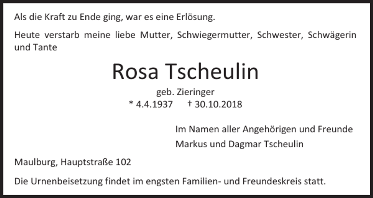 <p>Als die Kraft zu Ende ging, war es eine Erlösung.<br />Heute verstarb meine liebe Mutter, Schwiegermutter, Schwester, Schwägerin<br />und Tante</p><p>Rosa Tscheulin<br />geb. Zieringer<br />* 4.4.1937 † 30.10.2018<br />Im Namen aller Angehörigen und Freunde<br />Markus und Dagmar Tscheulin<br />Maulburg, Hauptstraße 102<br />Die Urnenbeisetzung findet im engsten Familien- und Freundeskreis statt.</p>