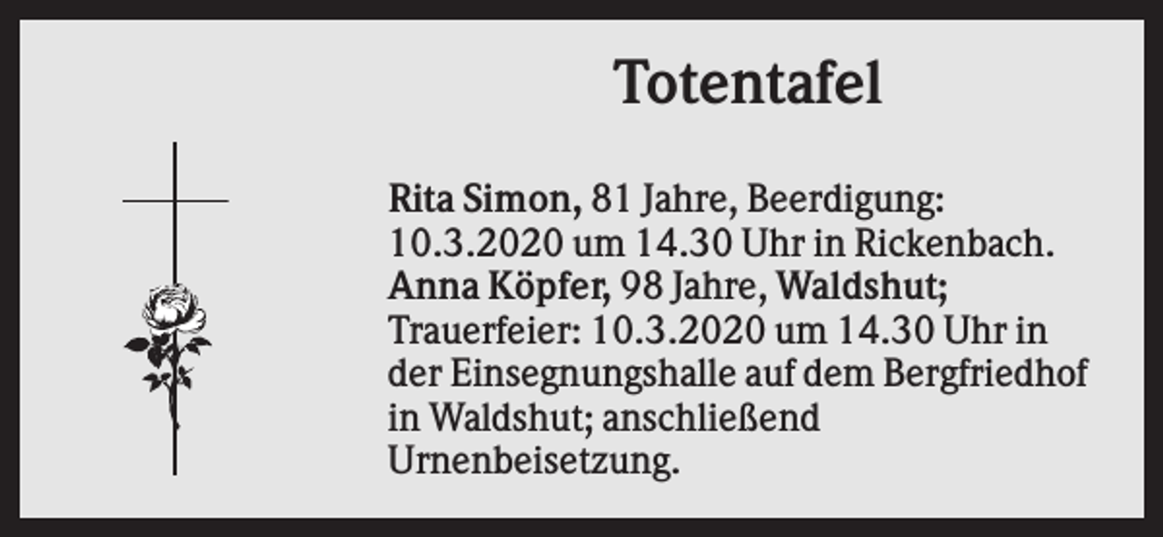 <p>Totentafel<br />Rita Simon, 81 Jahre, Beerdigung:<br />10.3.2020 um 14.30 Uhr in Rickenbach.<br />Anna Köpfer, 98 Jahre, Waldshut;<br />Trauerfeier: 10.3.2020 um 14.30 Uhr in<br />der Einsegnungshalle auf dem Bergfriedhof<br />in Waldshut; anschließend<br />Urnenbeisetzung.</p>