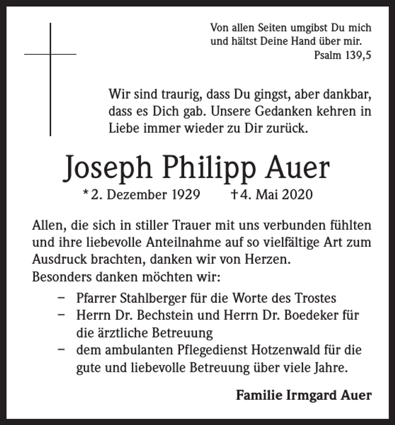 <p>Von allen Seiten umgibst Du mich<br />und hältst Deine Hand über mir.<br />Psalm 139,5</p><p>Wir sind traurig, dass Du gingst, aber dankbar,<br />dass es Dich gab. Unsere Gedanken kehren in<br />Liebe immer wieder zu Dir zurück.</p><p>Joseph Philipp Auer<br />* 2. Dezember 1929 † 4. Mai 2020</p><p>Allen, die sich in stiller Trauer mit uns verbunden fühlten<br />und ihre liebevolle Anteilnahme auf so vielfältige Art zum<br />Ausdruck brachten, danken wir von Herzen.<br />Besonders danken möchten wir:<br />– Pfarrer Stahlberger für die Worte des Trostes<br />– H<br />errn Dr. Bechstein und Herrn Dr. Boedeker für<br />die ärztliche Betreuung<br />– dem ambulanten Pflegedienst Hotzenwald für die<br />gute und liebevolle Betreuung über viele Jahre.<br />Familie Irmgard Auer</p>