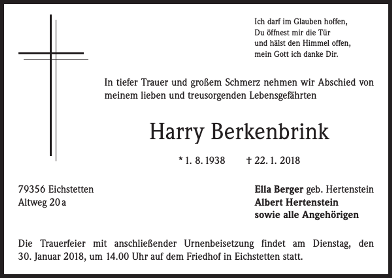 <p>Ich darf im Glauben hoffen,<br />Du öffnest mir die Tür<br />und hälst den Himmel offen,<br />mein Gott ich danke Dir.</p><p>In tiefer Trauer und großem Schmerz nehmen wir Abschied von<br />meinem lieben und treusorgenden Lebensgefährten</p><p>Harry Berkenbrink<br />* 1. 8. 1938 † 22. 1. 2018<br />79356 Eichstetten<br />Ella Berger geb. Hertenstein<br />Altweg 20 a Albert Hertenstein<br />sowie alle Angehörigen<br />Die Trauerfeier mit anschließender Urnenbeisetzung findet am Dienstag, den<br />30. Januar 2018, um 14.00 Uhr auf dem Friedhof in Eichstetten statt.</p>