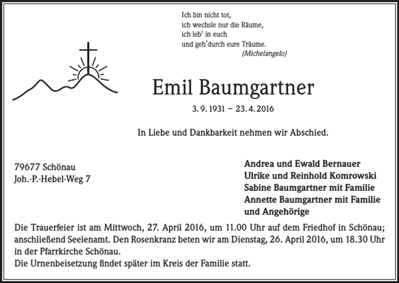 <p>Ich bin nicht tot,<br />ich wechsle nur die Räume,<br />,<br />ich leb in euch<br />,<br />und geh durch eure Träume.</p><p>(Michelangelo)</p><p>Emil Baumgartner<br />3. 9. 1931 – 23. 4. 2016</p><p>In Liebe und Dankbarkeit nehmen wir Abschied.<br />79677 Schönau<br />Joh.-P.-Hebel-Weg 7</p><p>Andrea und Ewald Bernauer<br />Ulrike und Reinhold Komrowski<br />Sabine Baumgartner mit Familie<br />Annette Baumgartner mit Familie<br />und Angehörige</p><p>Die Trauerfeier ist am Mittwoch, 27. April 2016, um 11.00 Uhr auf dem Friedhof in Schönau;<br />anschließend Seelenamt. Den Rosenkranz beten wir am Dienstag, 26. April 2016, um 18.30 Uhr<br />in der Pfarrkirche Schönau.<br />Die Urnenbeisetzung findet später im Kreis der Familie statt.</p>