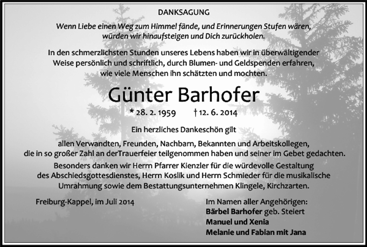 <p>DANKSAGUNG<br />Wenn Liebe einen Weg zum Himmel fände, und Erinnerungen Stufen wären,<br />würden wir hinaufsteigen und Dich zurückholen.<br />In den schmerzlichsten Stunden unseres Lebens haben wir in überwältigender<br />Weise persönlich und schriftlich, durch Blumen- und Geldspenden erfahren,<br />wie viele Menschen ihn schätzten und mochten.</p><p>Günter Barhofer<br />* 28. 2. 1959</p><p>† 12. 6. 2014</p><p>Ein herzliches Dankeschön gilt<br />allen Verwandten, Freunden, Nachbarn, Bekannten und Arbeitskollegen,<br />die in so großer Zahl an derTrauerfeier teilgenommen haben und seiner im Gebet gedachten.<br />Besonders danken wir Herrn Pfarrer Kienzler für die würdevolle Gestaltung<br />des Abschiedsgottesdienstes, Herrn Koslik und Herrn Schmieder für die musikalische<br />Umrahmung sowie dem Bestattungsunternehmen Klingele, Kirchzarten.<br />Freiburg-Kappel, im Juli 2014</p><p>Im Namen aller Angehörigen:<br />Bärbel Barhofer geb. Steiert<br />Manuel und Xenia<br />Melanie und Fabian mit Jana</p>