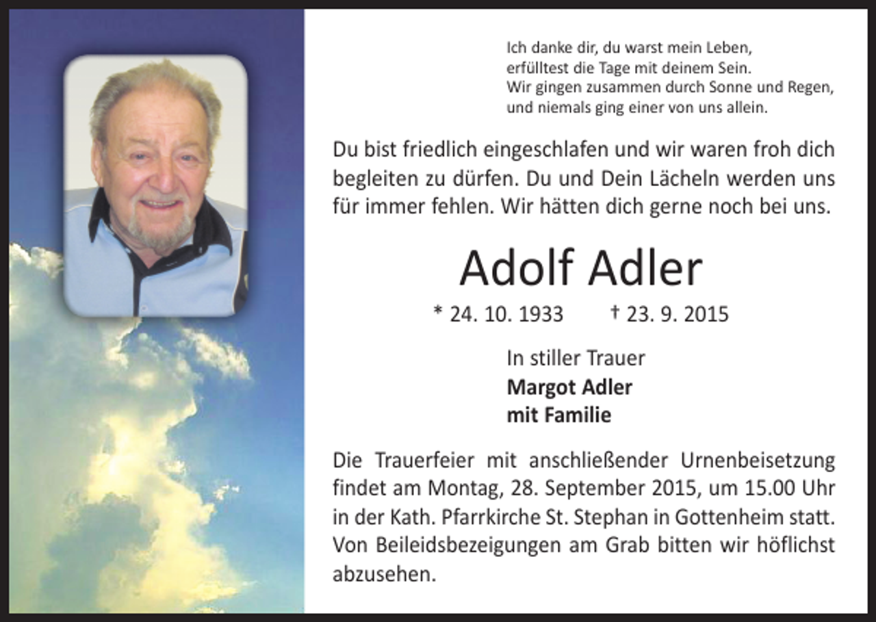 <p>Ich danke dir, du warst mein Leben,<br />erfülltest die Tage mit deinem Sein.<br />Wir gingen zusammen durch Sonne und Regen,<br />und niemals ging einer von uns allein.</p><p>Du bist friedlich eingeschlafen und wir waren froh dich<br />begleiten zu dürfen. Du und Dein Lächeln werden uns<br />für immer fehlen. Wir hätten dich gerne noch bei uns.</p><p>Adolf Adler</p><p>* 24. 10. 1933 † 23. 9. 2015<br />In stiller Trauer<br />Margot Adler<br />mit Familie<br />Die Trauerfeier mit anschließender Urnenbeisetzung<br />findet am Montag, 28. September 2015, um 15.00 Uhr<br />in der Kath. Pfarrkirche St. Stephan in Gottenheim statt.<br />Von Beileidsbezeigungen am Grab bitten wir höflichst<br />abzusehen.</p>