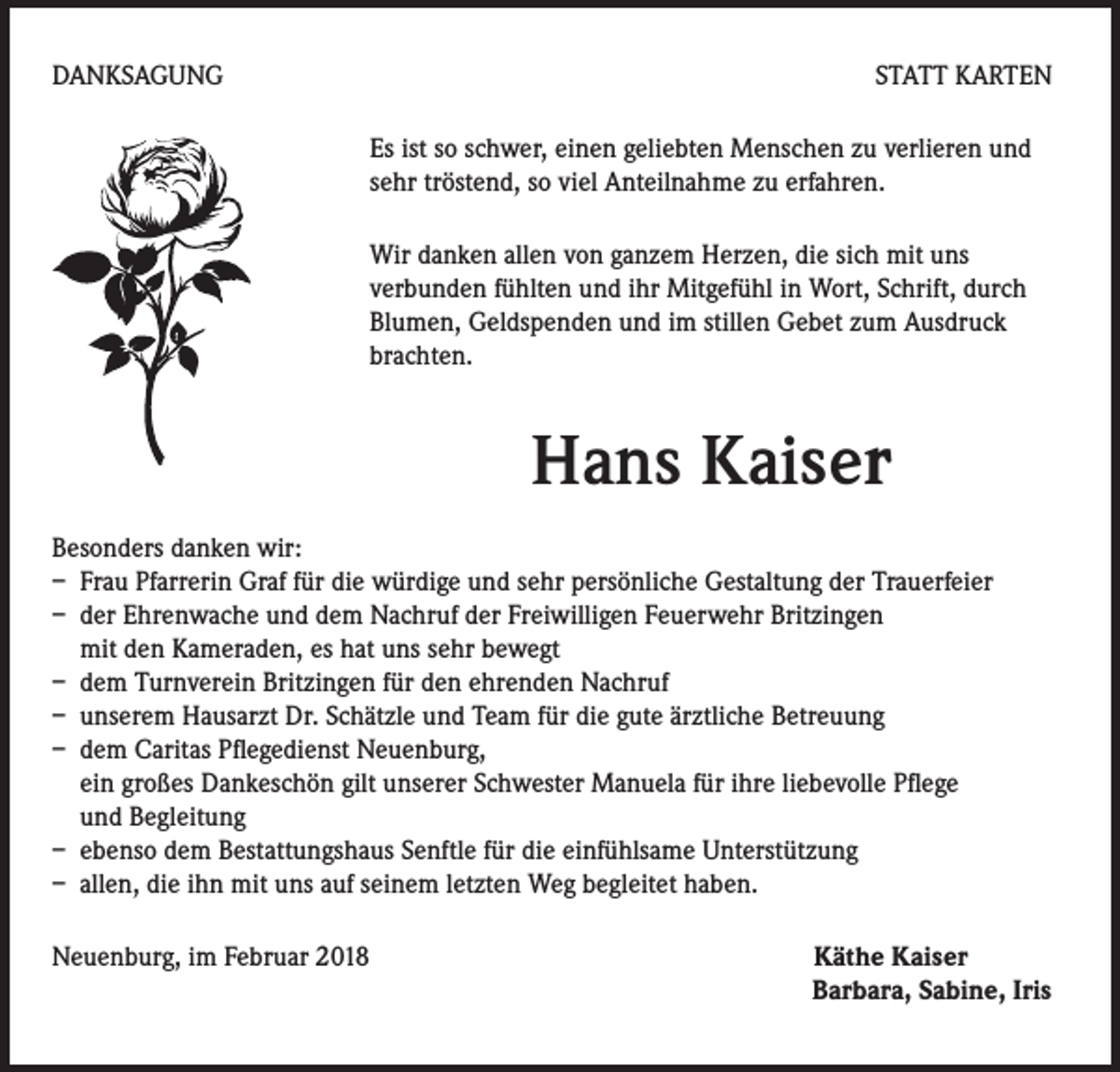<p>DANKSAGUNG</p><p>STATT KARTEN<br />Es ist so schwer, einen geliebten Menschen zu verlieren und<br />sehr tröstend, so viel Anteilnahme zu erfahren.<br />Wir danken allen von ganzem Herzen, die sich mit uns<br />verbunden fühlten und ihr Mitgefühl in Wort, Schrift, durch<br />Blumen, Geldspenden und im stillen Gebet zum Ausdruck<br />brachten.</p><p>Hans Kaiser<br />Besonders danken wir:<br />– Frau Pfarrerin Graf für die würdige und sehr persönliche Gestaltung der Trauerfeier<br />– der Ehrenwache und dem Nachruf der Freiwilligen Feuerwehr Britzingen<br />mit den Kameraden, es hat uns sehr bewegt<br />– dem Turnverein Britzingen für den ehrenden Nachruf<br />– unserem Hausarzt Dr. Schätzle und Team für die gute ärztliche Betreuung<br />– dem Caritas Pflegedienst Neuenburg,<br />ein großes Dankeschön gilt unserer Schwester Manuela für ihre liebevolle Pflege<br />und Begleitung<br />– ebenso dem Bestattungshaus Senftle für die einfühlsame Unterstützung<br />– allen, die ihn mit uns auf seinem letzten Weg begleitet haben.<br />Neuenburg, im Februar 2018 Käthe Kaiser<br />Barbara, Sabine, Iris</p>