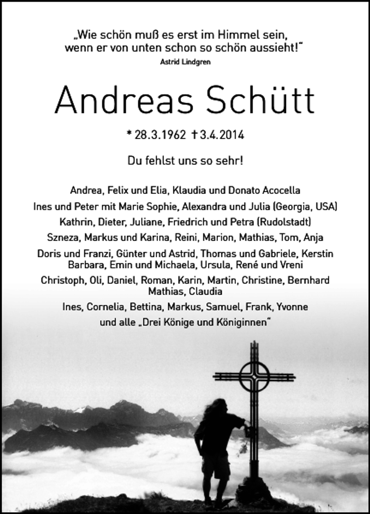 <p>„Wie schön muß es erst im Himmel sein,<br />wenn er von unten schon so schön aussieht!“<br />Astrid Lindgren</p><p>Andreas Schütt<br />* 28.3.1962 † 3.4.2014<br />Du fehlst uns so sehr!<br />Andrea, Felix und Elia, Klaudia und Donato Acocella<br />Ines und Peter mit Marie Sophie, Alexandra und Julia (Georgia, USA)<br />Kathrin, Dieter, Juliane, Friedrich und Petra (Rudolstadt)<br />Szneza, Markus und Karina, Reini, Marion, Mathias, Tom, Anja<br />Doris und Franzi, Günter und Astrid, Thomas und Gabriele, Kerstin<br />Barbara, Emin und Michaela, Ursula, René und Vreni<br />Christoph, Oli, Daniel, Roman, Karin, Martin, Christine, Bernhard<br />Mathias, Claudia<br />Ines, Cornelia, Bettina, Markus, Samuel, Frank, Yvonne<br />und alle „Drei Könige und Königinnen“</p>