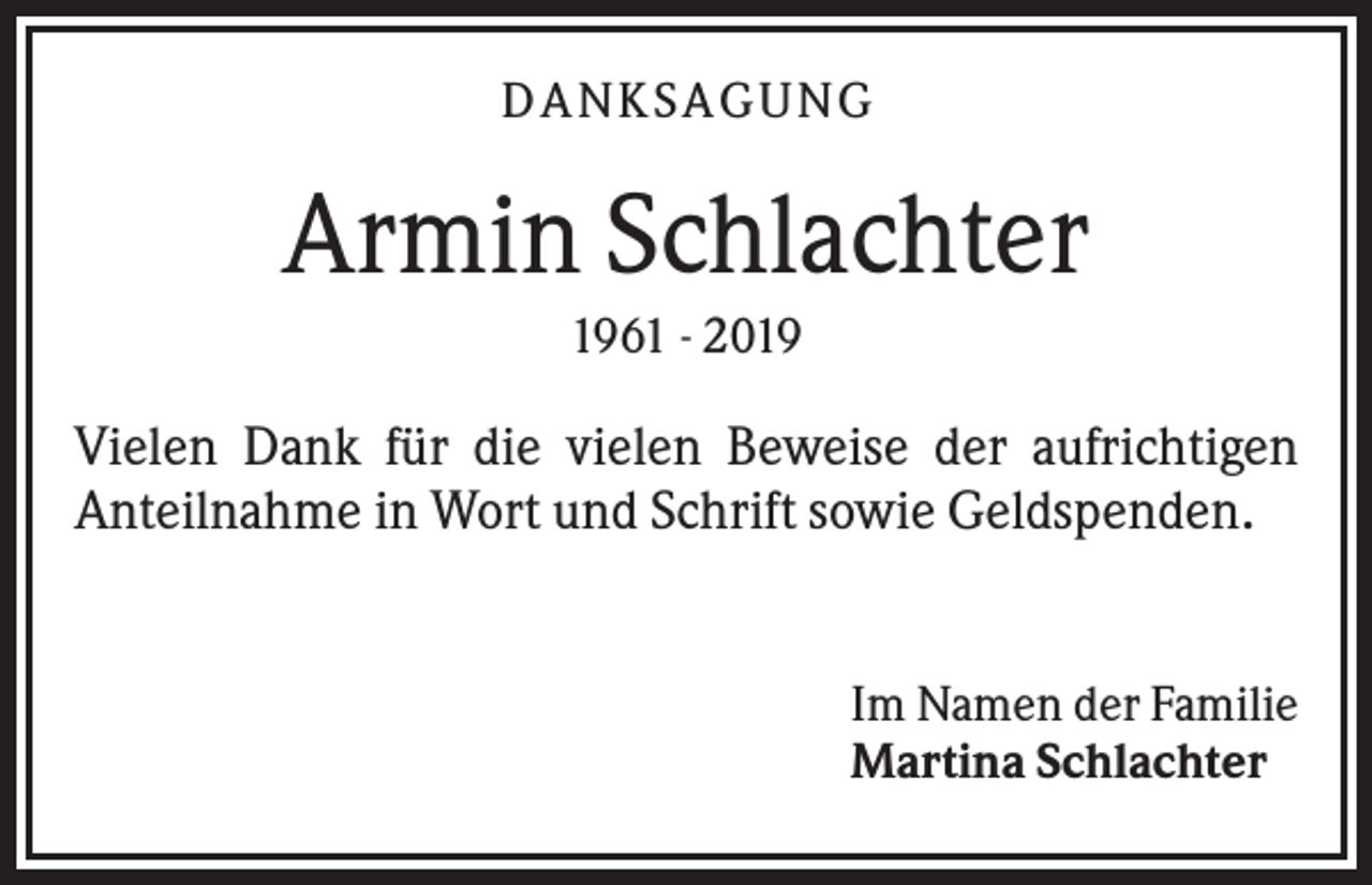 <p>DA NK S A GU NG</p><p>Armin Schlachter<br />1961 - 2019</p><p>Vielen Dank für die vielen Beweise der aufrichtigen<br />Anteilnahme in Wort und Schrift sowie Geldspenden.</p><p>Im Namen der Familie<br />Martina Schlachter</p>