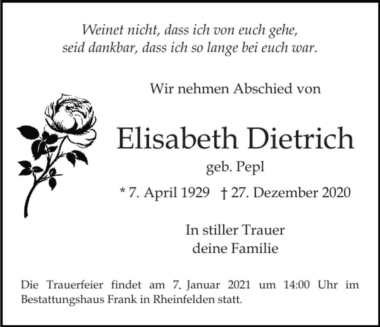 <p>Weinet nicht, dass ich von euch gehe,<br />seid dankbar, dass ich so lange bei euch war.<br />Wir nehmen Abschied von</p><p>Elisabeth Dietrich<br />geb. Pepl<br />* 7. April 1929 † 27. Dezember 2020<br />In stiller Trauer<br />deine Familie<br />Die Trauerfeier findet am 7. Januar 2021 um 14:00 Uhr im<br />Bestattungshaus Frank in Rheinfelden statt.</p>