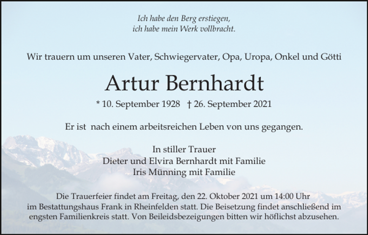<p>Ich habe den Berg erstiegen,<br />ich habe mein Werk vollbracht.</p><p>Wir trauern um unseren Vater, Schwiegervater, Opa, Uropa, Onkel und Götti</p><p>Artur Bernhardt<br />* 10. September 1928 † 26. September 2021<br />Er ist nach einem arbeitsreichen Leben von uns gegangen.<br />In stiller Trauer<br />Dieter und Elvira Bernhardt mit Familie<br />Iris Münning mit Familie<br />Die Trauerfeier findet am Freitag, den 22. Oktober 2021 um 14:00 Uhr<br />im Bestattungshaus Frank in Rheinfelden statt. Die Beisetzung findet anschließend im<br />engsten Familienkreis statt. Von Beileidsbezeigungen bitten wir höflichst abzusehen.</p>