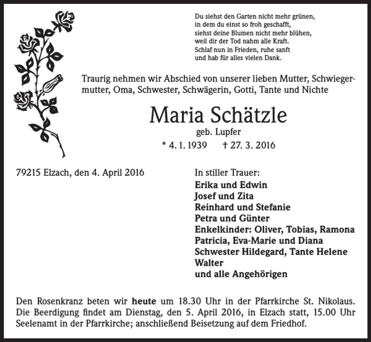 <p>Du siehst den Garten nicht mehr grünen,<br />in dem du einst so froh geschafft,<br />siehst deine Blumen nicht mehr blühen,<br />weil dir der Tod nahm alle Kraft.<br />Schlaf nun in Frieden, ruhe sanft<br />und hab für alles vielen Dank.</p><p>Traurig nehmen wir Abschied von unserer lieben Mutter, Schwiegermutter, Oma, Schwester, Schwägerin, Gotti, Tante und Nichte</p><p>Maria Schätzle<br />geb. Lupfer<br />* 4. 1. 1939 † 27. 3. 2016</p><p>79215 Elzach, den 4. April 2016</p><p>In stiller Trauer:<br />Erika und Edwin<br />Josef und Zita<br />Reinhard und Stefanie<br />Petra und Günter<br />Enkelkinder: Oliver, Tobias, Ramona<br />Patricia, Eva-Marie und Diana<br />Schwester Hildegard, Tante Helene<br />Walter<br />und alle Angehörigen</p><p>Den Rosenkranz beten wir heute um 18.30 Uhr in der Pfarrkirche St. Nikolaus.<br />Die Beerdigung findet am Dienstag, den 5. April 2016, in Elzach statt, 15.00 Uhr<br />­Seelenamt in der Pfarrkirche; anschließend Beisetzung auf dem Friedhof.</p>