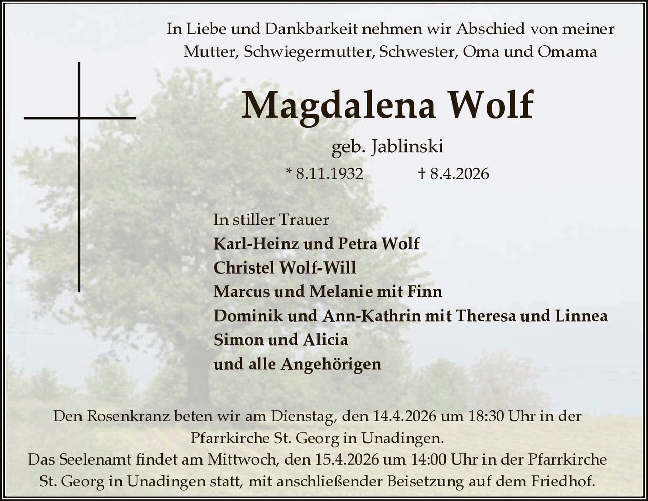 In Liebe und Dankbarkeit nehmen wir Abschied von meiner
Mutter, Schwiegermutter, Schwester, Oma und Omama

Magdalena Wolf
geb. Jablinski
* 8.11.1932

† 8.4.2026

In stiller Trauer
Karl-Heinz und Petra Wolf
Christel Wolf-Will
Marcus und Melanie mit Finn
Dominik und Ann-Kathrin mit Theresa und Linnea
Simon und Alicia
und alle Angehörigen
Den Rosenkranz beten wir am Dienstag, den 14.4.2026 um 18:30 Uhr in der
Pfarrkirche St. Georg in Unadingen.
Das Seelenamt findet am Mittwoch, den 15.4.2026 um 14:00 Uhr in der Pfarrkirche
St. Georg in Unadingen statt, mit anschließender Beisetzung auf dem Friedhof.