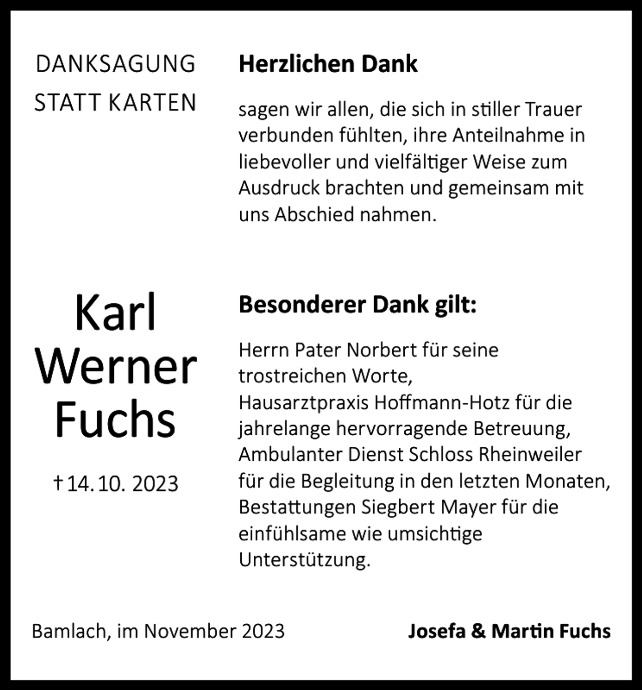 <p>DANKSAGUNG<br />STATT KARTEN</p><p>Herzlichen Dank</p><p>Karl<br />Werner<br />Fuchs</p><p>Besonderer Dank gilt:</p><p>† 14. 10. 2023</p><p>sagen wir allen, die sich in stiller Trauer<br />verbunden fühlten, ihre Anteilnahme in<br />liebevoller und vielfältiger Weise zum<br />Ausdruck brachten und gemeinsam mit<br />uns Abschied nahmen.</p><p>Herrn Pater Norbert für seine<br />trostreichen Worte,<br />Hausarztpraxis Hoffmann-Hotz für die<br />jahrelange hervorragende Betreuung,<br />Ambulanter Dienst Schloss Rheinweiler<br />für die Begleitung in den letzten Monaten,<br />Bestattungen Siegbert Mayer für die<br />einfühlsame wie umsichtige<br />Unterstützung.</p><p>Bamlach, im November 2023</p><p>Josefa &amp; Martin Fuchs</p>