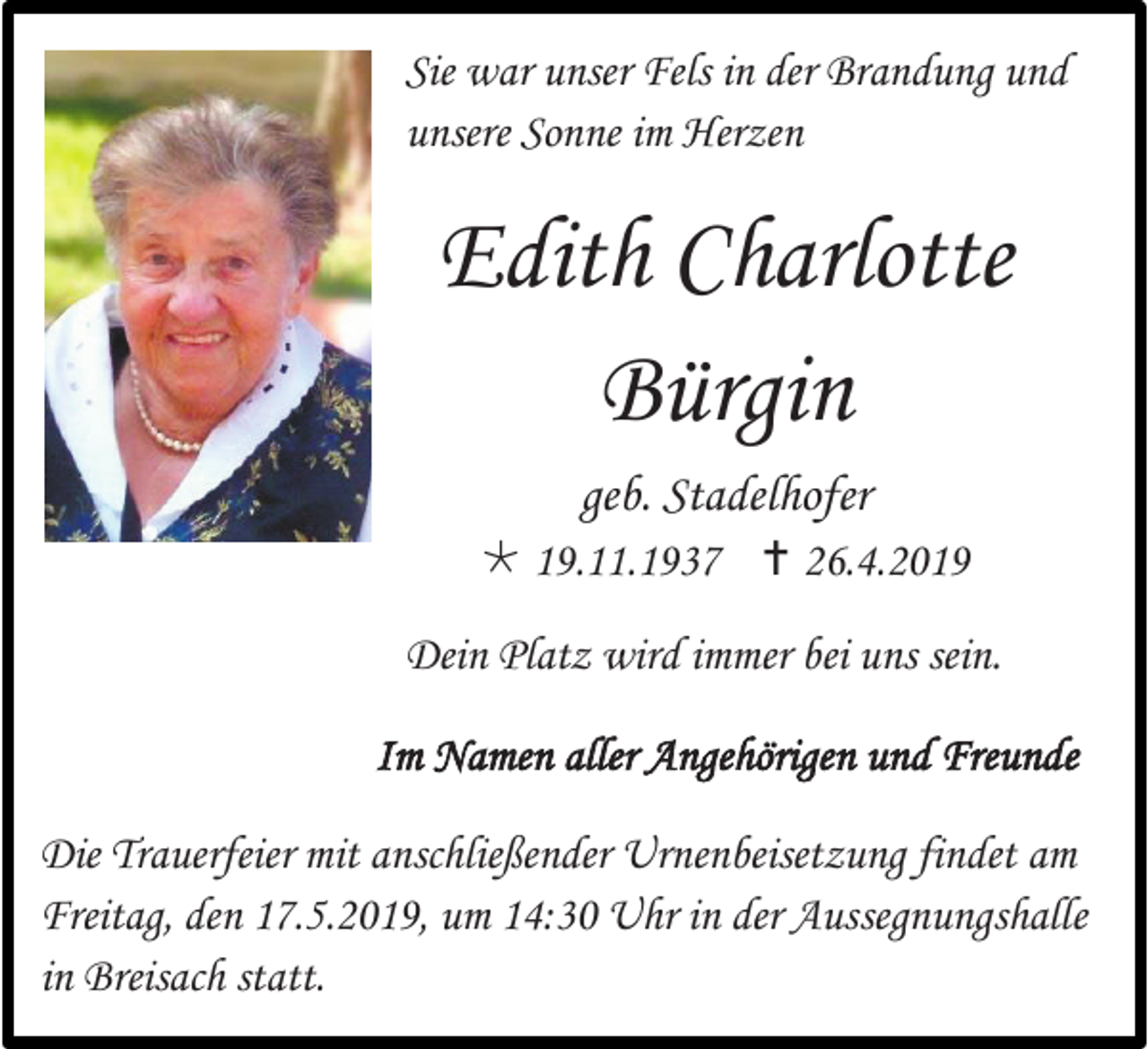 <p>Sie war unser Fels in der Brandung und<br />unsere Sonne im Herzen</p><p>Edith Charlotte<br />Bürgin<br />geb. Stadelhofer<br /> 19.11.1937  26.4.2019<br />Dein Platz wird immer bei uns sein.<br />Im Namen aller Angehörigen und Freunde<br />Die Trauerfeier mit anschließender Urnenbeisetzung findet am<br />Freitag, den 17.5.2019, um 14:30 Uhr in der Aussegnungshalle<br />in Breisach statt.</p>