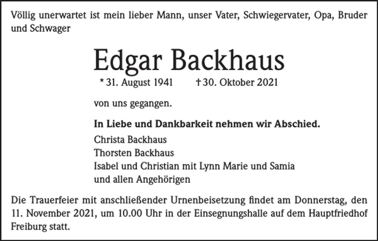 <p>Völlig unerwartet ist mein lieber Mann, unser Vater, Schwiegervater, Opa, Bruder<br />und Schwager</p><p>Edgar Backhaus<br />* 31. August 1941</p><p>† 30. Oktober 2021</p><p>von uns gegangen.<br />In Liebe und Dankbarkeit nehmen wir Abschied.<br />Christa Backhaus<br />Thorsten Backhaus<br />Isabel und Christian mit Lynn Marie und Samia<br />und allen Angehörigen<br />Die Trauerfeier mit anschließender Urnenbeisetzung findet am Donnerstag, den<br />11. November 2021, um 10.00 Uhr in der Einsegnungshalle auf dem Hauptfriedhof<br />Freiburg statt.</p>