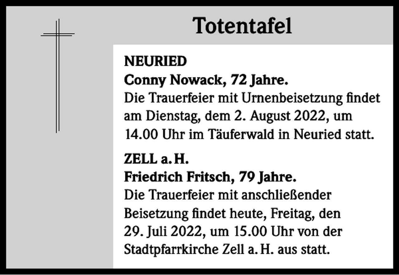 <p>Totentafel<br />Totentafel<br />NEURIED<br />Conny Nowack, 72 Jahre.<br />Die Trauerfeier mit Urnenbeisetzung findet<br />am Dienstag, dem 2. August 2022, um<br />14.00 Uhr im Täuferwald in Neuried statt.<br />ZELL a. H.<br />Friedrich Fritsch, 79 Jahre.<br />Die Trauerfeier mit anschließender<br />­Beisetzung findet heute, Freitag, den<br />29. Juli 2022, um 15.00 Uhr von der<br />Stadtpfarrkirche Zell a. H. aus statt.</p>