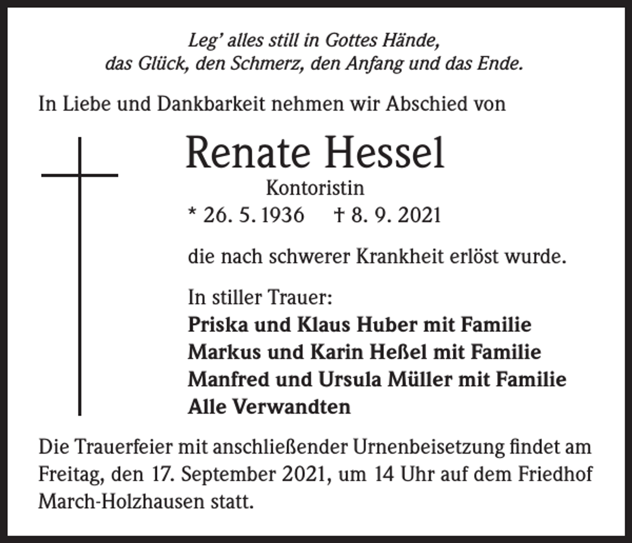 <p>Leg’ alles still in Gottes Hände,<br />das Glück, den Schmerz, den Anfang und das Ende.</p><p>In Liebe und Dankbarkeit nehmen wir Abschied von</p><p>Renate Hessel<br />Kontoristin<br />* 26. 5. 1936 † 8. 9. 2021</p><p>die nach schwerer Krankheit erlöst wurde.<br />In stiller Trauer:<br />Priska und Klaus Huber mit Familie<br />Markus und Karin Heßel mit Familie<br />Manfred und Ursula Müller mit Familie<br />Alle Verwandten<br />Die Trauerfeier mit anschließender Urnenbeisetzung findet am<br />Freitag, den 17. September 2021, um 14 Uhr auf dem Friedhof<br />March-Holzhausen statt.</p>