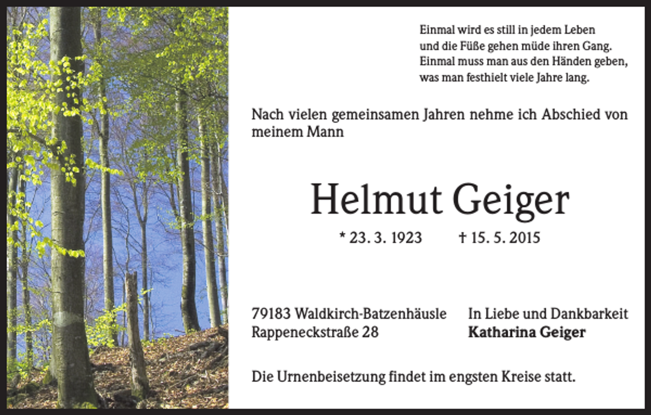 <p>Einmal wird es still in jedem Leben<br />und die Füße gehen müde ihren Gang.<br />Einmal muss man aus den Händen geben,<br />was man festhielt viele Jahre lang.</p><p>Nach vielen gemeinsamen Jahren nehme ich Abschied von<br />meinem Mann</p><p>Helmut Geiger<br />* 23. 3. 1923</p><p>79183 Waldkirch-Batzenhäusle<br />Rappeneckstraße 28</p><p>† 15. 5. 2015</p><p>In Liebe und Dankbarkeit<br />Katharina Geiger</p><p>Die Urnenbeisetzung findet im engsten Kreise statt.</p>