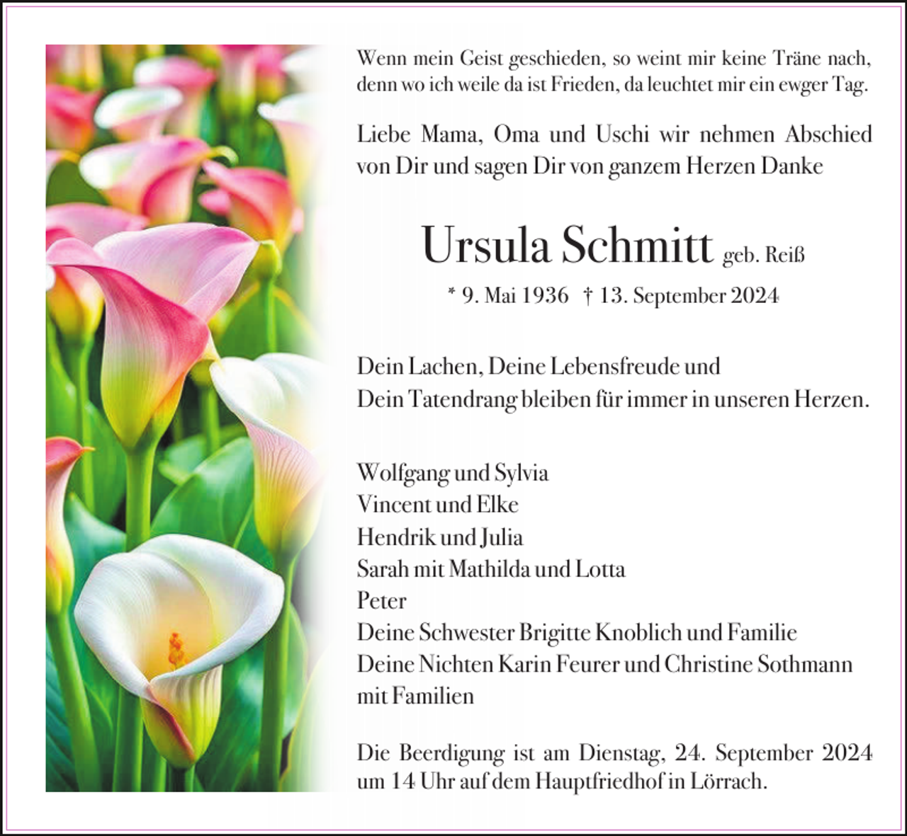 <p>Wenn mein Geist geschieden, so weint mir keine Träne nach,<br />denn wo ich weile da ist Frieden, da leuchtet mir ein ewger Tag.</p><p>Liebe Mama, Oma und Uschi wir nehmen Abschied<br />von Dir und sagen Dir von ganzem Herzen Danke</p><p>Ursula Schmitt geb. Reiß<br />* 9. Mai 1936 † 13. September 2024</p><p>Dein Lachen, Deine Lebensfreude und<br />Dein Tatendrang bleiben für immer in unseren Herzen.<br />Wolfgang und Sylvia<br />Vincent und Elke<br />Hendrik und Julia<br />Sarah mit Mathilda und Lotta<br />Peter<br />Deine Schwester Brigitte Knoblich und Familie<br />Deine Nichten Karin Feurer und Christine Sothmann<br />mit Familien<br />Die Beerdigung ist am Dienstag, 24. September 2024<br />um 14 Uhr auf dem Hauptfriedhof in Lörrach.</p>