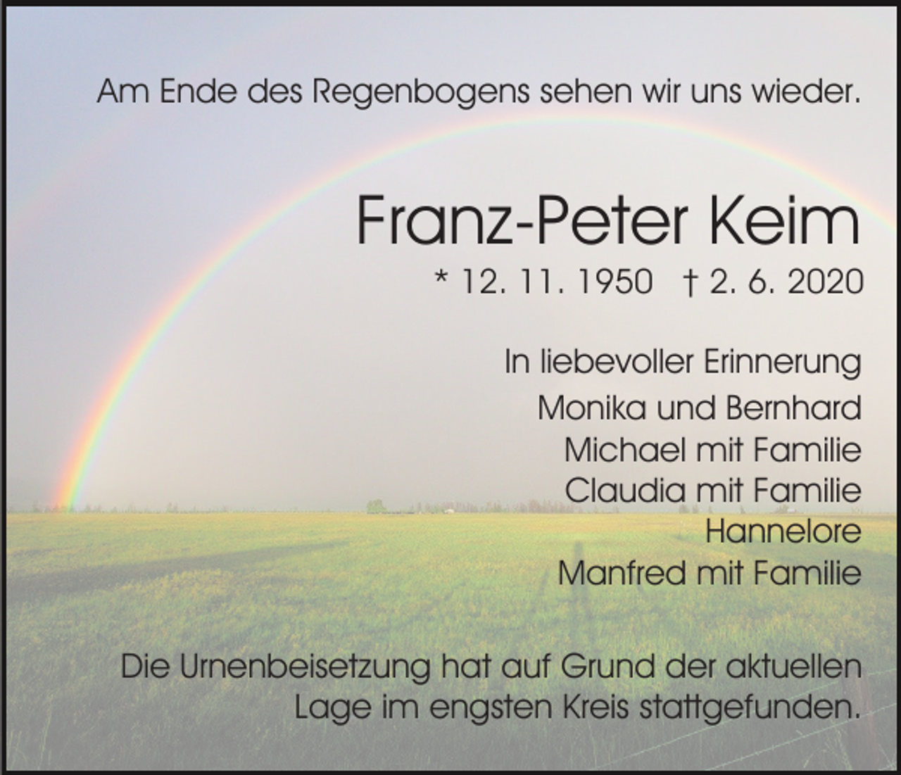 <p>Am Ende des Regenbogens sehen wir uns wieder.</p><p>Franz-Peter Keim<br />* 12. 11. 1950 † 2. 6. 2020<br />In liebevoller Erinnerung<br />Monika und Bernhard<br />Michael mit Familie<br />Claudia mit Familie<br />Hannelore<br />Manfred mit Familie<br />Die Urnenbeisetzung hat auf Grund der aktuellen<br />Lage im engsten Kreis stattgefunden.</p>