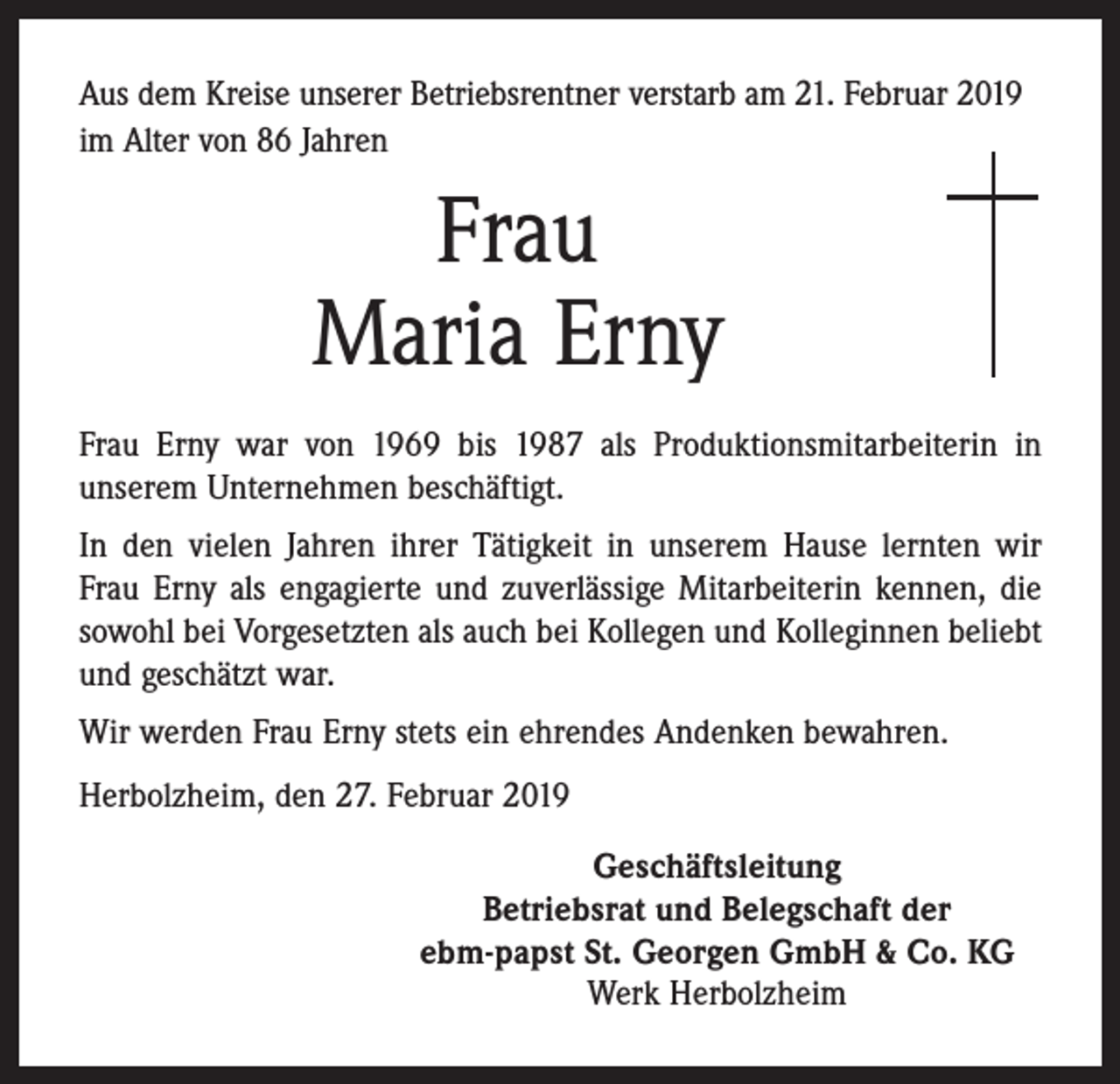 <p>Aus dem Kreise unserer Betriebsrentner verstarb am 21. Februar 2019<br />im Alter von 86 Jahren</p><p>Frau<br />Maria Erny<br />Frau Erny war von 1969 bis 1987 als Produktionsmitarbeiterin in<br />unserem Unternehmen beschäftigt.<br />In den vielen Jahren ihrer Tätigkeit in unserem Hause lernten wir<br />Frau Erny als engagierte und zuverlässige Mitarbeiterin kennen, die<br />sowohl bei Vorgesetzten als auch bei Kollegen und Kolleginnen beliebt<br />und geschätzt war.<br />Wir werden Frau Erny stets ein ehrendes Andenken bewahren.<br />Herbolzheim, den 27. Februar 2019<br />Geschäftsleitung<br />Betriebsrat und Belegschaft der<br />ebm-papst St. Georgen GmbH &amp; Co. KG<br />Werk Herbolzheim</p>