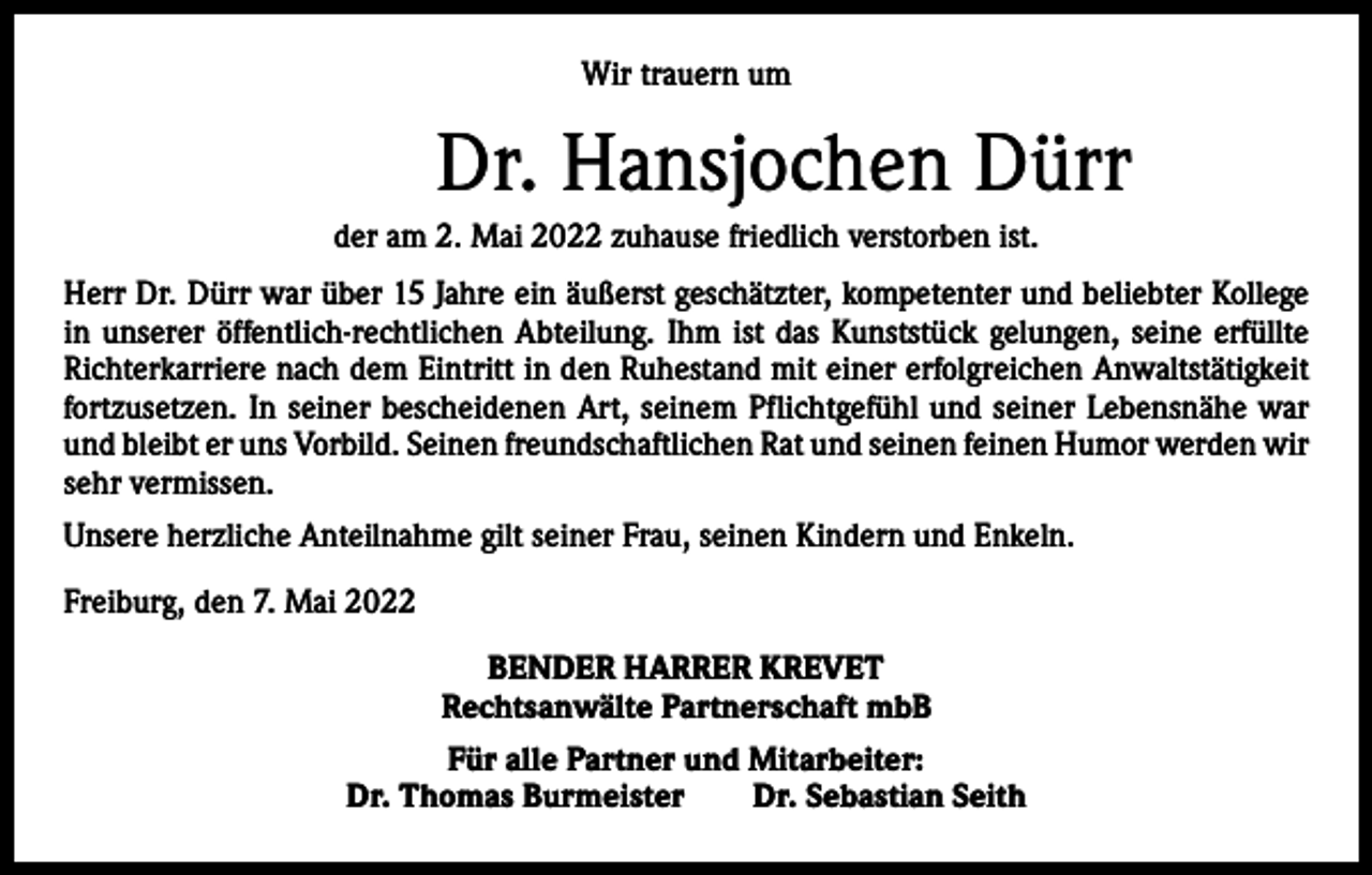 <p>Wir trauern um</p><p>Dr. Hansjochen Dürr<br />der am 2. Mai 2022 zuhause friedlich verstorben ist.<br />Herr Dr. Dürr war über 15 Jahre ein äußerst geschätzter, kompetenter und beliebter Kollege<br />in unserer öffentlich-rechtlichen Abteilung. Ihm ist das Kunststück gelungen, seine erfüllte<br />Richterkarriere nach dem Eintritt in den Ruhestand mit einer erfolgreichen Anwaltstätigkeit<br />fortzusetzen. In seiner bescheidenen Art, seinem Pflichtgefühl und seiner Lebensnähe war<br />und bleibt er uns Vorbild. Seinen freundschaftlichen Rat und seinen feinen Humor werden wir<br />sehr vermissen.<br />Unsere herzliche Anteilnahme gilt seiner Frau, seinen Kindern und Enkeln.<br />Freiburg, den 7. Mai 2022<br />BENDER HARRER KREVET<br />Rechtsanwälte Partnerschaft mbB<br />Für alle Partner und Mitarbeiter:<br />Dr. Thomas Burmeister Dr. Sebastian Seith</p>