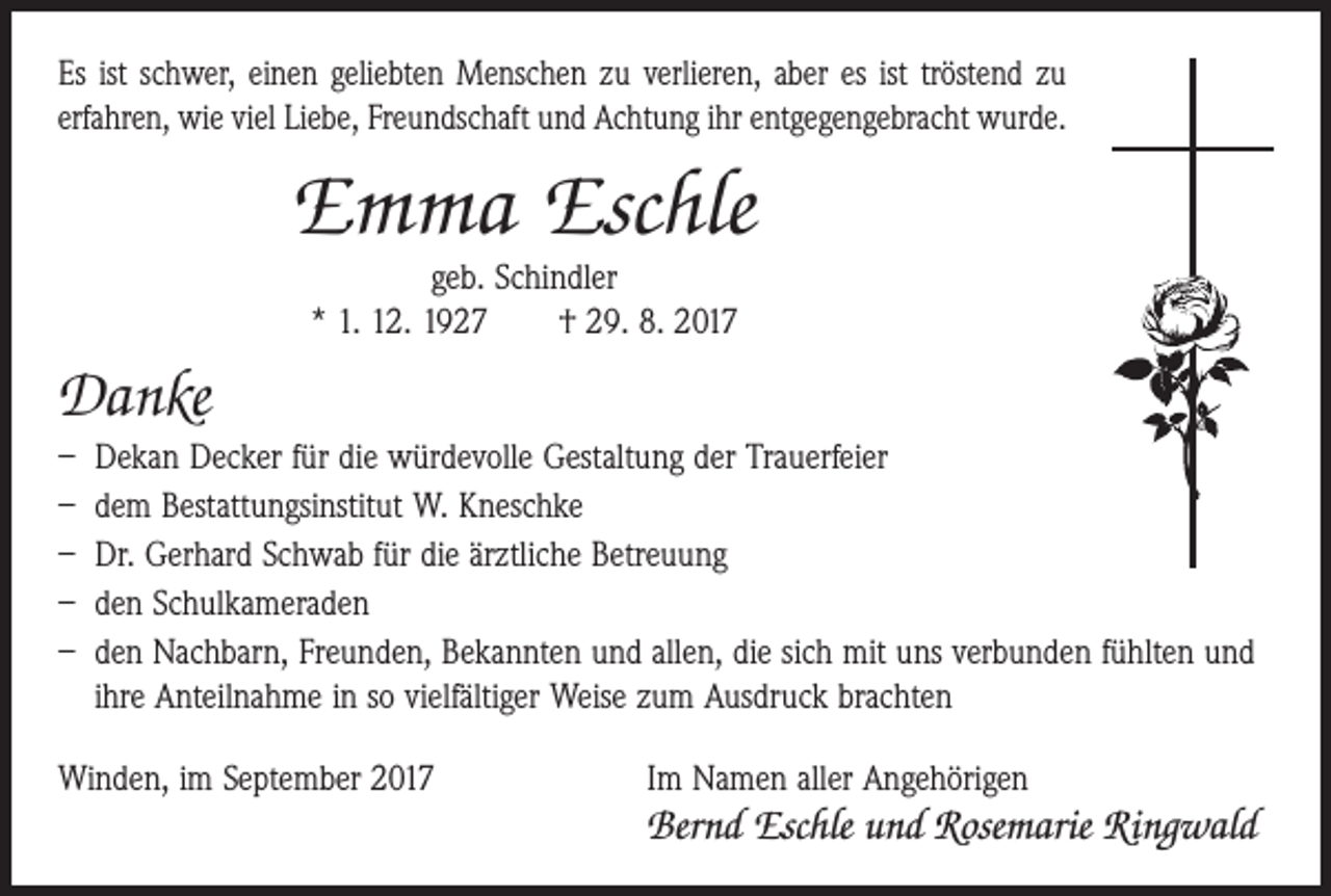 <p>Es ist schwer, einen geliebten Menschen zu verlieren, aber es ist tröstend zu<br />erfahren, wie viel Liebe, Freundschaft und Achtung ihr entgegengebracht wurde.</p><p>Emma Eschle<br />geb. Schindler<br />* 1. 12. 1927 † 29. 8. 2017</p><p>Danke<br />– Dekan Decker für die würdevolle Gestaltung der Trauerfeier<br />– dem Bestattungsinstitut W. Kneschke<br />– Dr. Gerhard Schwab für die ärztliche Betreuung<br />– den Schulkameraden<br />– den Nachbarn, Freunden, Bekannten und allen, die sich mit uns verbunden fühlten und<br />ihre Anteilnahme in so vielfältiger Weise zum Ausdruck brachten<br />Winden, im September 2017</p><p>Im Namen aller Angehörigen</p><p>Bernd Eschle und Rosemarie Ringwald</p>